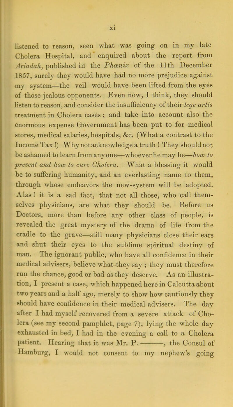 listened to reason, seen what was going on in my late Cholera Hospital, and enquired about the report from Ariadah, published hi the Pkceniv of the 11th December 1857, surely they would have had no more prejudice against my system—the veil would have been lifted from the eyes of those jealous opponents. Even now, I think, they should listen to reason, and consider the insufficiency of their lege artis treatment in Cholera cases ; and take into account also the enormous expense Government has been put to for medical stores, medical salaries, hospitals, &c. (What a contrast to the Income Tax!) Why not acknowledge a truth ! They should not be ashamed to learn from anyone—whoever he may be—how to prevent and how to cure Cholera. What a blessing it would be to suffering humanity, and an everlasting name to them, through whose endeavors the new-system will be adopted. Alas ! it is a sad fact, that not all those, who call them- selves physicians, are what they should be. Before us Doctors, more than before any other class of people, is revealed the great mystery of the drama of life from the cradle to the grave—still many physicians close their ears and shut their eyes to the sublime spiritual destiny of man. The ignorant public, who have all confidence in their medical advisers, believe what they say ; they must therefore run the chance, good or bad as they deserve. As an illustra- tion, I present a case, which happened here in Calcutta about two year3 and a half ago, merely to show how cautiously they should have confidence in their medical advisers. The day after I had myself recovered from a severe attack of Cho- lera (see my second pamphlet, page 7), lying the whole day exhausted in bed, I had in the evening a call to a Cholera patient. Hearing that it was Mr. P. , the Consul of Hamburg, I would not consent to my nephew's going