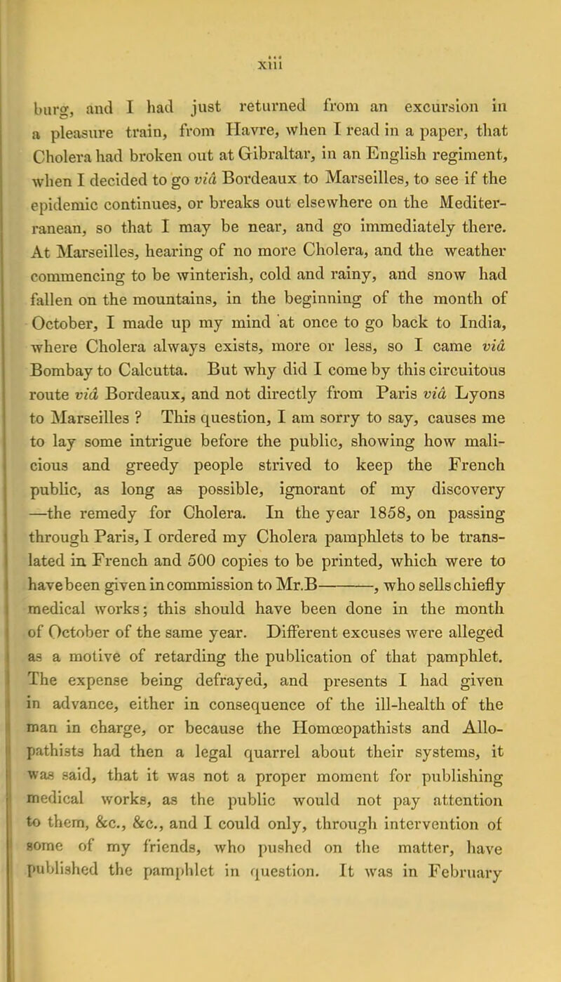 Xlll burs, and I had just returned from an excursion in a pleasure train, from Havre, when I read in a paper, that Cholera had broken out at Gibraltar, in an English regiment, when I decided to go via Bm^deaux to Marseilles, to see if the epidemic continues, or breaks out elsewhere on the Mediter- ranean, so that I may be near, and go immediately there. At Marseilles, hearing of no more Cholera, and the weather commencing to be winterish, cold and rainy, and snow had fallen on the mountains, in the beginning of the month of October, I made up my mind at once to go back to India, where Cholera always exists, more or less, so I came via Bombay to Calcutta. But why did I come by this circuitous route via Bordeaux, and not directly from Pai'is via Lyons to Marseilles ? This question, I am sorry to say, causes me to lay some intrigue before the public, showing how mali- cious and greedy people strived to keep the French public, as long as possible, ignorant of my discovery —the remedy for Cholera. In the year 1858, on passing through Paris, I ordered my Cholera pamphlets to be trans- lated in French and 500 copies to be printed, which were to have been given in commission to Mr.B , who sells chiefly medical works; this should have been done in the month of October of the same year. Different excuses were alleged a~ a motive of retarding the publication of that pamphlet. The expense being defrayed, and presents I had given in advance, either in consequence of the ill-health of the man in charge, or because the Homoeopathists and Allo- pathi.sts had then a legal quarrel about their systems, it was said, that it was not a proper moment for publishing medical works, as the public would not pay attention to them, &c, &c, and I could only, through intervention of gome of my friends, who pushed on the matter, have published the pamphlet in question. It was in February