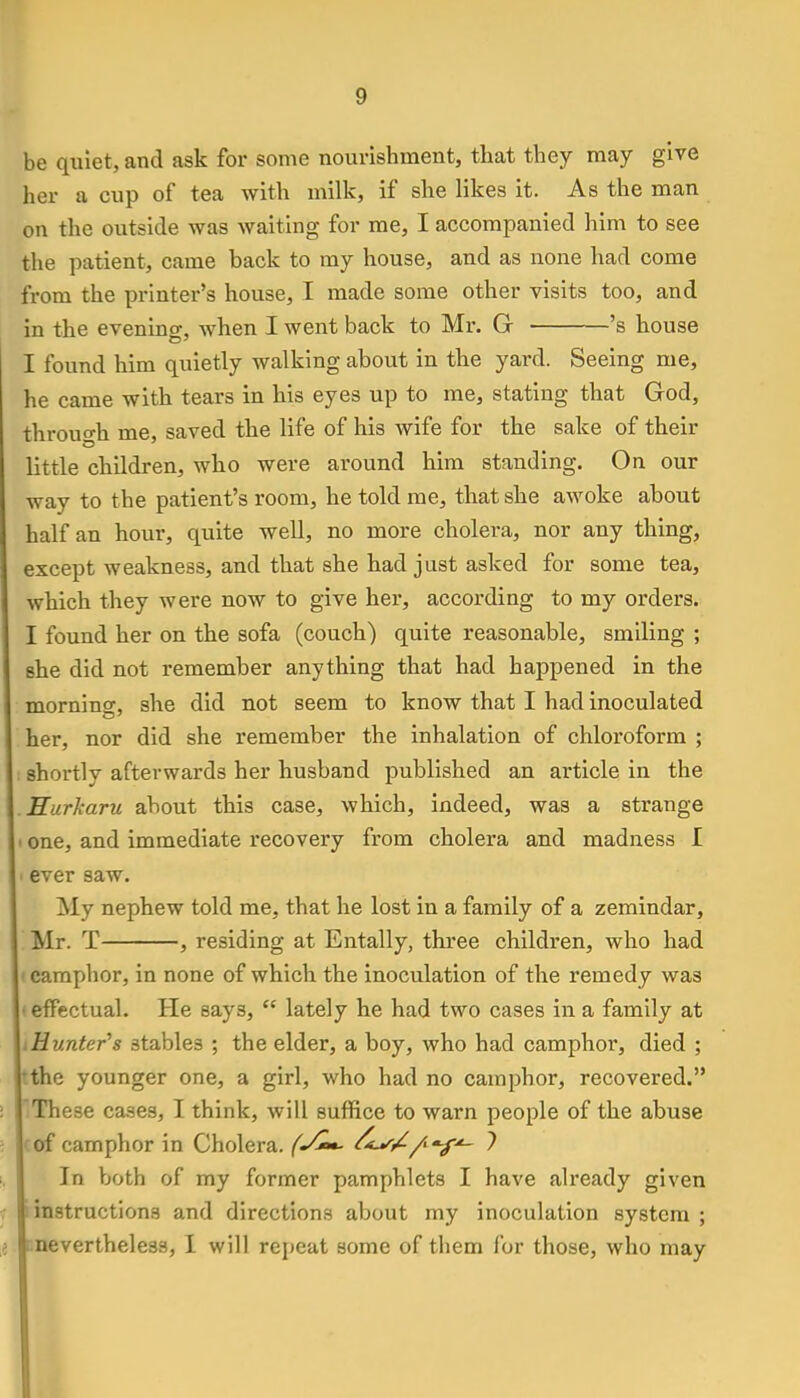 be quiet, and ask for some nourishment, that they may give her a cup of tea with milk, if she likes it. As the man on the outside was waiting for me, I accompanied him to see the patient, came back to my house, and as none had come from the printer's house, I made some other visits too, and in the evening, when I went back to Mr. G 's house I found him quietly walking about in the yard. Seeing me, he came with tears in his eyes up to me, stating that God, through me, saved the life of his wife for the sake of their little children, who were around him standing. On our way to the patient's room, he told me, that she awoke about half an hour, quite well, no more cholera, nor any thing, except weakness, and that she had just asked for some tea, which they were now to give her, according to my orders. I found her on the sofa (couch) quite reasonable, smiling ; she did not remember anything that had happened in the moraine, she did not seem to know that I had inoculated her, nor did she remember the inhalation of chloroform ; shortly afterwards her husband published an article in the Hurkaru about this case, which, indeed, was a strange ■ one, and immediate recovery from cholera and madness I ■ ever saw. My nephew told me, that he lost in a family of a zemindar, Mr. T , residing at Entally, three children, who had camphor, in none of which the inoculation of the remedy was ■ effectual. He say3,  lately he had two cases in a family at .Hunter's stables ; the elder, a boy, who had camphor, died ; the younger one, a girl, who had no camphor, recovered. These cases, I think, will suffice to warn people of the abuse of camphor in Cholera. (J*>*- Ofjr/-fif*- ? In both of my former pamphlets I have already given instructions and directions about my inoculation system ; i [^nevertheless, I will repeat some of them for those, who may