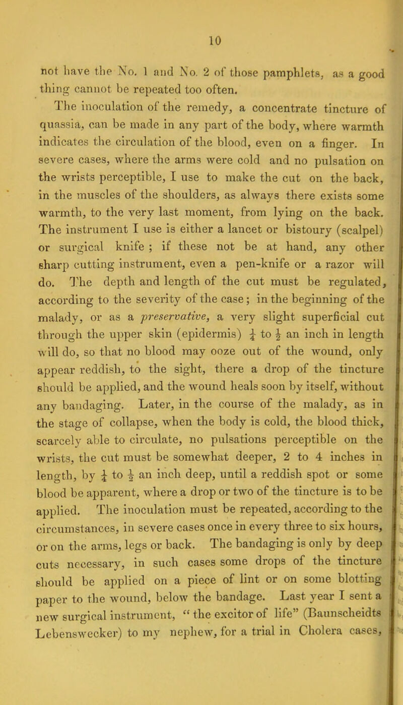 not have the No. 1 and No. 2 of those pamphlets, as a good tiling cannot be repeated too often. The inoculation of the remedy, a concentrate tincture of quassia, can be made in any part of the body, where warmth indicates the circulation of the blood, even on a finger. In severe cases, where the arms were cold and no pulsation on the wrists perceptible, I use to make the cut on the back, in the muscles of the shoulders, as always there exists some warmth, to the very last moment, from lying on the back. The instrument I use is either a lancet or bistoury (scalpel) or surgical knife ; if these not be at hand, any other sharp cutting instrument, even a pen-knife or a razor will do. The depth and length of the cut must be regulated, according to the severity of the case; in the beginning of the malady, or as a preservative, a very slight superficial cut through the upper skin (epidermis) \ to \ an inch in length w ill do, so that no blood may ooze out of the wound, only appear reddish, to the sight, there a drop of the tincture should be applied, and the wound heals soon by itself, without any bandaging. Later, in the course of the malady, as in the stage of collapse, when the body is cold, the blood thick, scarcely able to circulate, no pulsations perceptible on the wrists, the cut must be somewhat deeper, 2 to 4 inches in length, by \ to \ an inch deep, until a reddish spot or some blood be apparent, where a drop or two of the tincture is to be applied. The inoculation must be repeated, according to the circumstances, in severe cases once in every three to six hours, or on the arms, legs or back. The bandaging is only by deep cuts necessary, in such cases some drops of the tincture should be applied on a piece of lint or on some blotting paper to the wound, below the bandage. Last year I sent a new surgical instrument,  the excitorof life (Baunscheidts Lebenswecker) to my nephew, for a trial in Cholera cases,