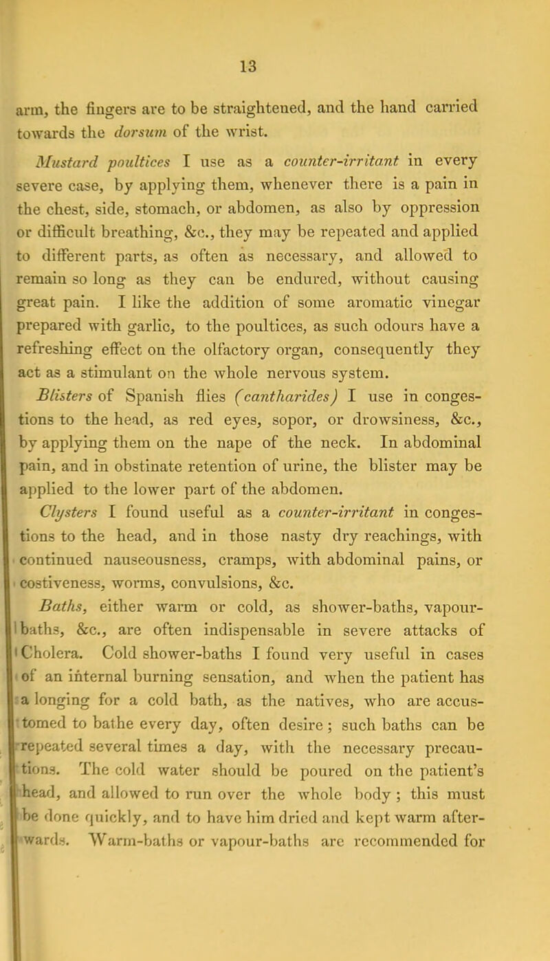 arm, the fingers are to be straightened, and the hand carried towards the dorsum of the wrist. Mustard poultices I use as a counter-irritant in every severe case, by applying them, whenever there is a pain in the chest, side, stomach, or abdomen, as also by oppression or difficult breathing, &c, they may be repeated and applied to different parts, as often as necessary, and allowed to remain so long as they can be endured, without causing great pain. I like the addition of some aromatic vinegar prepared with garlic, to the poultices, as such odours have a refreshing effect on the olfactory organ, consequently they act as a stimulant on the whole nervous system. Blisters of Spanish flies (cantharides) I use in conges- tions to the head, as red eyes, sopor, or drowsiness, &c, by applying them on the nape of the neck. In abdominal pain, and in obstinate retention of urine, the blister may be applied to the lower part of the abdomen. Clysters I found useful as a counter-irritant in conges- tions to the head, and in those nasty dry Teachings, with continued nauseousness, cramps, with abdominal pains, or costiveness, worms, convulsions, &c. Baths, either warm or cold, as shower-baths, vapour- baths, &c, are often indispensable in severe attacks of Cholera. Cold shower-baths I found very useful in cases of an internal burning sensation, and when the patient has a longing for a cold bath, as the natives, who are accus- tomed to bathe every day, often desire; such baths can be repeated several times a day, with the necessary precau- tions. The cold water should be poured on the patient's head, and allowed to run over the whole body; this must be done quickly, and to have him dried and kept warm after- wards. Warm-baths or vapour-baths are recommended for