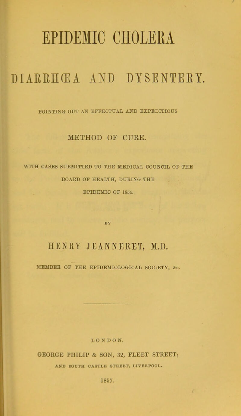 DIARRHCEA AND DYSENTERY. POINTEJG OUT EFPECTUAL AND EXPEDITIOUS METHOD OF CURE. WITH CASES SUBMITTED TO THE MEDICAL COUNCIl OF THE BOAKD OP HEALTH, DURING THE EPIDEMIC OF 1854. BY HENRY JEANNERET, M.D. irEMBEE OF THE EPIDEMIOLOGICAL SOCIETY, &c. LONDON. GEORGE PHILIP & SON, 32, FLEET STREET; AND gOUTH CASTLE STREET, LIVERPOOL. 1857.