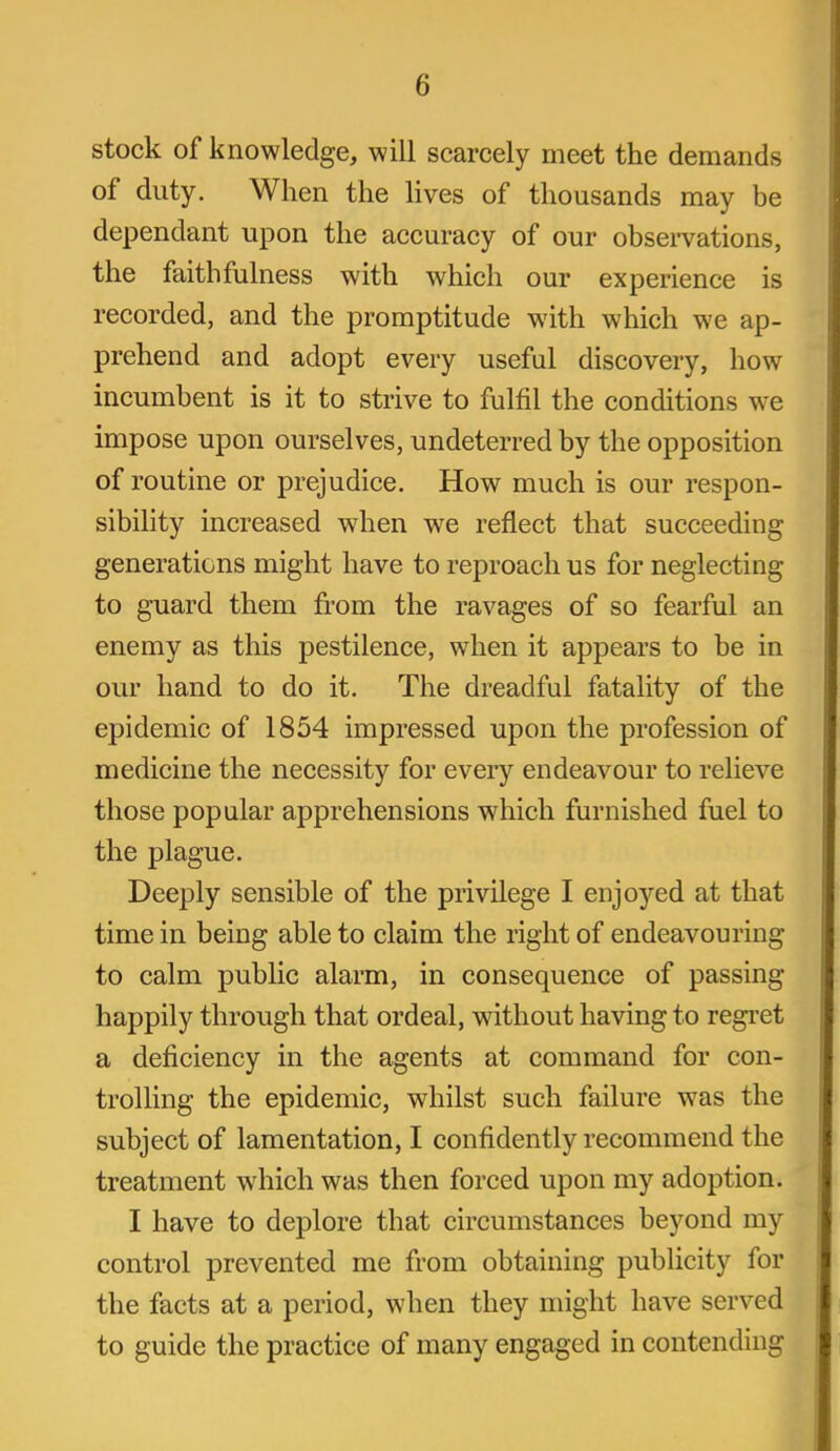 stock of knowledge, will scarcely meet the demands of duty. When the hves of thousands may be dependant upon the accuracy of our obsei-vations, the faithfulness with which our experience is recorded, and the promptitude with which we ap- prehend and adopt every useful discovery, how incumbent is it to strive to fulfil the conditions we impose upon ourselves, undeterred by the opposition of routine or prejudice. How much is our respon- sibility increased when we reflect that succeeding generations might have to reproach us for neglecting to guard them from the ravages of so fearful an enemy as this pestilence, when it appears to be in our hand to do it. The dreadful fatality of the epidemic of 1854 impressed upon the profession of medicine the necessity for every endeavour to relieve those popular apprehensions which furnished fuel to the plague. Deeply sensible of the privilege I enjoyed at that time in being able to claim the right of endeavouring to calm public alarm, in consequence of passing happily through that ordeal, without having to regret a deficiency in the agents at command for con- trolling the epidemic, whilst such failure was the subject of lamentation, I confidently recommend the treatment which was then forced upon my adoption. I have to deplore that circumstances beyond my control prevented me from obtaining publicity for the facts at a period, when they might have served to guide the practice of many engaged in contending