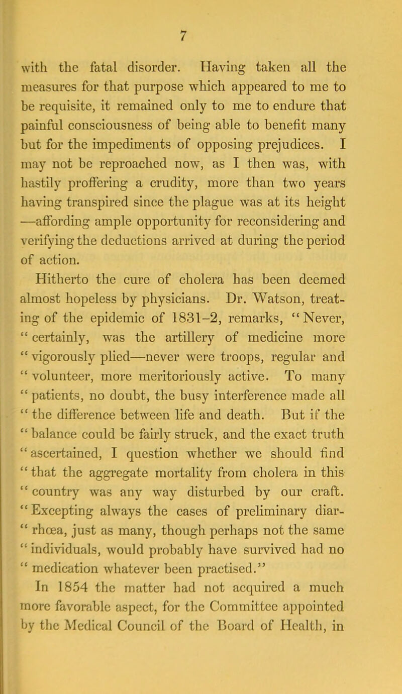 with the fatal disorder. Having taken all the measures for that purpose which appeared to me to be requisite, it remained only to me to endure that painfiil consciousness of being able to benefit many but for the impediments of opposing prejudices. I may not be reproached now, as I then was, with hastily proffering a crudity, more than two years haAang transpired since the plague was at its height —affording ample opportunity for reconsidering and verifying the deductions arrived at during the period of action. Hitherto the cure of cholera has been deemed almost hopeless by physicians. Dr. Watson, treat- ing of the epidemic of 1831-2, remarks,  Never,  certainly, was the artillery of medicine more  vigorously plied—never were troops, regular and  volunteer, more meritoriously active. To many  patients, no doubt, the busy interference made all  the difference between life and death. But if the  balance could be fairly struck, and the exact truth  ascertained, I question whether we should find that the aggregate mortality from cholera in this  country was any w-ay disturbed by our craft.  Excepting always the cases of preliminary diar-  rhoea, just as many, though perhaps not the same  individuals, would probably have survived had no  medication whatever been practised. In 18,54 the matter had not acquired a much more favorable aspect, for the Committee appointed by the Medical Council of the Board of Health, in