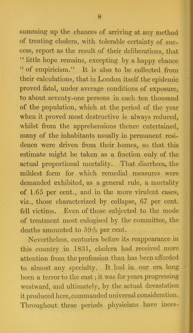 summing up the chances of arriving at any method of treating cholera, with tolerable certainty of suc- cess, report as the result of their deliberations, that  little hope remains, excepting by a happy chance  of empiricism. It is also to be collected from their calculations, that in London itself the epidemic proved fatal, under average conditions of exposure, to about seventy-one persons in each ten thousand of the population, which at the period of the year when it proved most destructive is always reduced, whilst from the apprehensions thence entertained, many of the inhabitants usually in permanent resi- dence were driven from their homes, so that this estimate might be taken as a fraction only of the actual proportional mortality. That diarrhoea, the mildest form for which remedial measures were demanded exhibited, as a general rule, a mortahty of 1.65 per cent., and in the more virulent cases, viz., those characterized by collapse, 67 per cent, fell victims. Even of those subjected to the mode of treatment most eulogised by the committee, the deaths amounted to 59to per cent. Nevertheless, centuries before its reappearance in this country in 1831, cholera had received more attention from the profession than has been afforded to almost any specialty. It had in our era long been a terror to the east; it was for years progressing westward, and ultimately, by the actual devastation it produced here, commanded universal consideration. Throughout these periods physicians have inces-