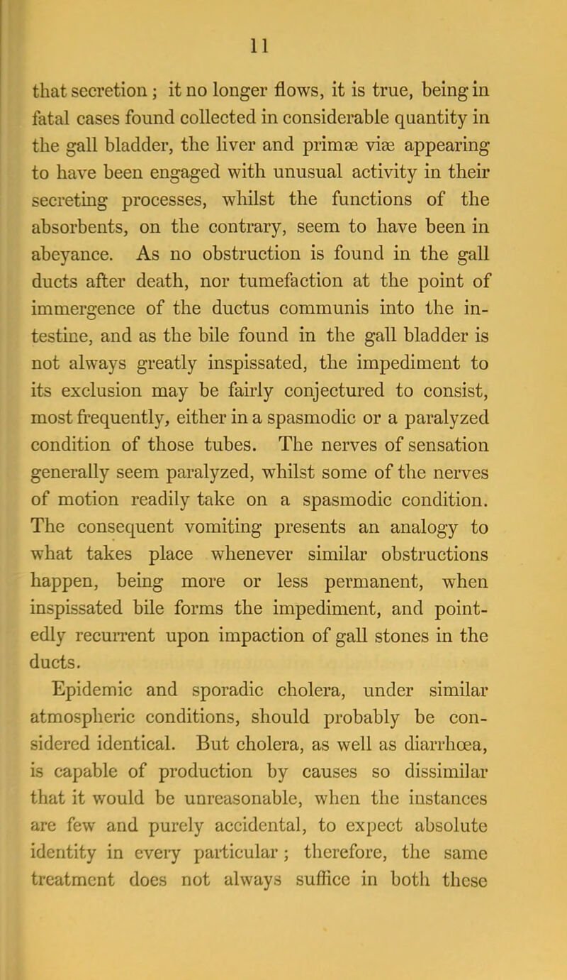 that secretion ; it no longer flows, it is true, being in fatal cases found collected in considerable quantity in the gall bladder, the liver and primse viee appearing to have been engaged with unusual activity in their secreting processes, whilst the functions of the absorbents, on the contrary, seem to have been in abeyance. As no obstruction is found in the gall ducts after death, nor tumefaction at the point of immergence of the ductus communis into the in- testine, and as the bile found in the gall bladder is not always greatly inspissated, the impediment to its exclusion may be fairly conjectured to consist, most frequently, either in a spasmodic or a paralyzed condition of those tubes. The nerves of sensation generally seem paralyzed, whilst some of the nerves of motion readily take on a spasmodic condition. The consequent vomiting presents an analogy to what takes place whenever similar obstructions happen, being more or less permanent, when inspissated bile forms the impediment, and point- edly recuiTcnt upon impaction of gall stones in the ducts. Epidemic and sporadic cholera, under similar atmospheric conditions, should probably be con- sidered identical. But cholera, as well as diarrhoea, is capable of production by causes so dissimilar that it would be unreasonable, when the instances are few and purely accidental, to expect absolute identity in every paiticular; therefore, the same treatment does not always suffice in both these