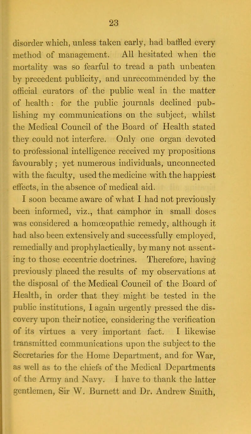 disorder which, unless taken early, had baffled every method of management. All hesitated when the mortality was so fearful to tread a path unbeaten by precedent pubUcity, and unrecommended by the official curators of the public weal in the matter of health : for the pubHc journals declined pub- lishing my communications on the subject, whilst the Medical Council of the Board of Health stated they could not interfere. Only one organ devoted to professional intelligence received my propositions favourably; yet numerous individuals, unconnected with the faculty, used the medicine with the happiest effects, in the absence of medical aid. I soon became aware of what I had not previously been informed, viz., that camphor in small doses was considered a homoeopathic remedy, although it had also been extensively and successfully employed, remedially and prophylactically, by many not assent- ing to those eccentric doctrines. Therefore, having previously placed the results of my obsei-vations at the disposal of the Medical Council of the Board of Health, in order that they might be tested in the public institutions, I again urgently pressed the dis- covery upon their notice, considering the verification of its virtues a very important fact. I likewise transmitted communications upon the subject to the Secretaries for the Home Department, and for War, as well as to the chiefs of the Medical Departments of the Army and Navy. I have to thank the latter gentlemen, Sir W. Burnett and Dr. Andrew Smith,