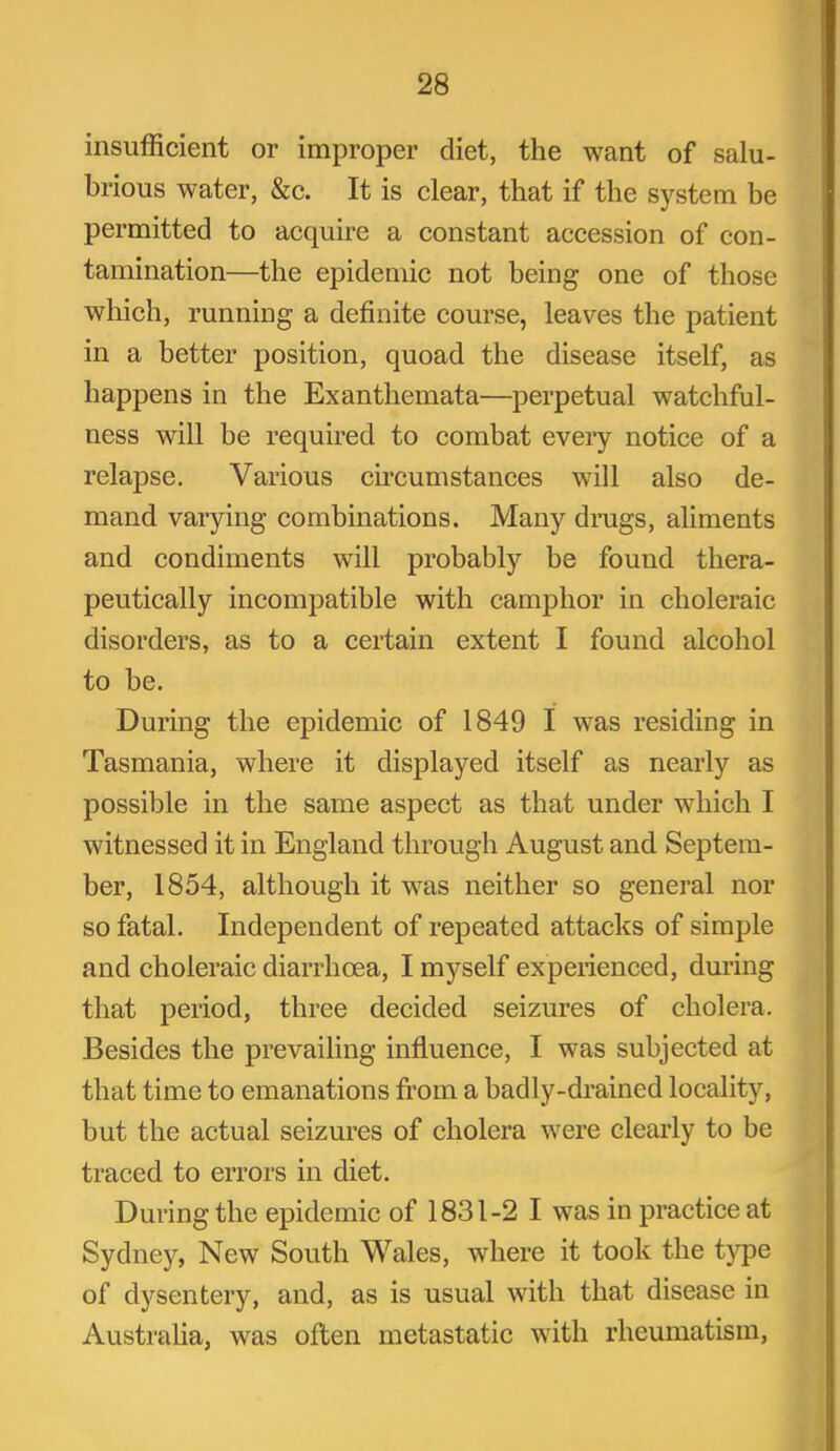 insufficient or improper diet, the want of salu- brious water, &c. It is clear, that if the system be permitted to acquire a constant accession of con- tamination—the epidemic not being one of those which, running a definite course, leaves the patient in a better position, quoad the disease itself, as happens in the Exanthemata—perpetual watchful- ness will be required to combat every notice of a relapse. Various circumstances will also de- mand varying combinations. Many drugs, aliments and condiments will probably be found thera- peutically incompatible with camphor in choleraic disorders, as to a certain extent I found alcohol to be. During the epidemic of 1849 I was residing in Tasmania, where it displayed itself as nearly as possible in the same aspect as that under which I witnessed it in England through August and Septem- ber, 1854, although it was neither so general nor so fatal. Independent of repeated attacks of simple and choleraic diarrhoea, I myself experienced, during that period, three decided seizures of cholera. Besides the prevailing influence, I was subjected at that time to emanations from a badly-drained locality, but the actual seizures of cholera were clearly to be traced to errors in diet. During the epidemic of 1831-2 I was in practice at Sydney, New South Wales, where it took the type of dysentery, and, as is usual with that disease in Australia, was often metastatic with rheumatism,