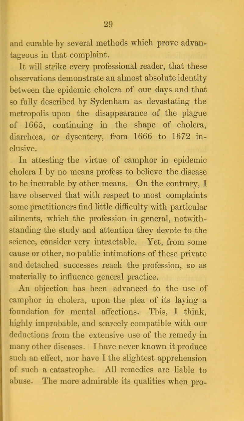 and curable by several methods which prove advan- tageous in that complaint. It vdll strike every professional reader, that these observations demonstrate an almost absolute identity between the epidemic cholera of our days and that so fully described by Sydenham as devastating the metropohs upon the disappearance of the plague of 1665, continuing in the shape of cholera, diarrhoea, or dysentery, from 1666 to 1672 in- clusive. In attesting the virtue of camphor in epidemic cholera I by no means profess to believe the disease to be incurable by other means. On the contraiy, I have observed that with respect to most complaints some practitioners find little difficulty with particular ailments, which the profession in general, notwith- standing the study and attention they devote to the science, consider very intractable. Yet, from some cause or other, no pubHc intimations of these private and detached successes reach the profession, so as materially to influence general practice. An objection has been advanced to the use of camphor in cholera, upon the plea of its laying a foundation for mental afiections. This, I think, highly improbable, and scarcely compatible with our deductions from the extensive use of the remedy in many other diseases. I have never known it produce such an effect, nor have I the slightest apprehension of such a catastrophe. All remedies are liable to abuse. The more admirable its qualities when pro-