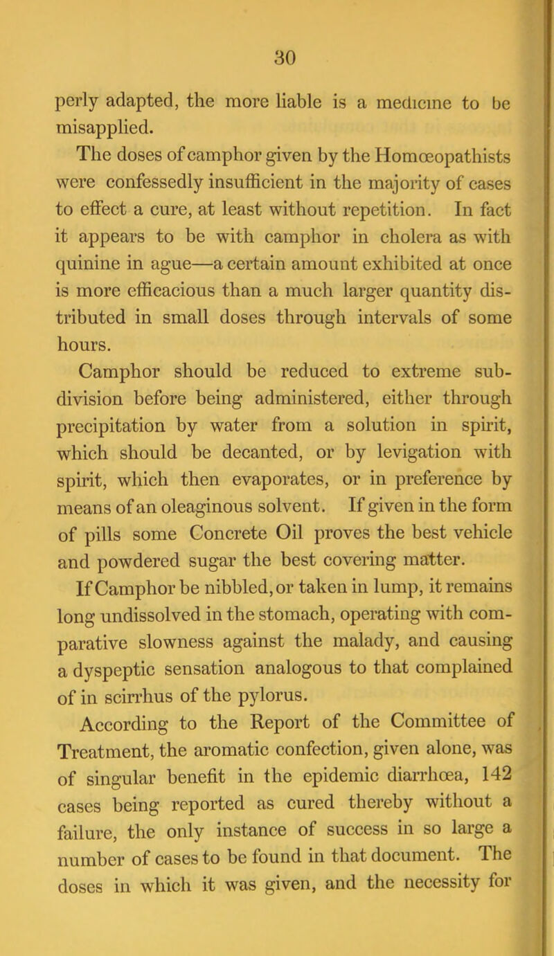 perly adapted, the more liable is a medicine to be misapplied. The doses of camphor given by the Homoeopathists were confessedly insufficient in the majority of cases to effect a cure, at least without repetition. In fact it appears to be with camphor in cholera as with quinine in ague—a certain amount exhibited at once is more efficacious than a much larger quantity dis- tributed in small doses through intervals of some hours. Camphor should be reduced to extreme sub- division before being administered, either through precipitation by water from a solution in spirit, which should be decanted, or by levigation with spirit, which then evaporates, or in preference by means of an oleaginous solvent. If given in the form of pills some Concrete Oil proves the best vehicle and powdered sugar the best covering matter. If Camphor be nibbled, or taken in lump, it remains long undissolved in the stomach, operating with com- parative slowness against the malady, and causing a dyspeptic sensation analogous to that complained of in scirrhus of the pylorus. According to the Report of the Committee of Treatment, the ai'omatic confection, given alone, was of singular benefit in the epidemic diarrhoea, 142 cases being reported as cured thereby without a failure, the only instance of success in so large a number of cases to be found in that document. The doses in which it was given, and the necessity for