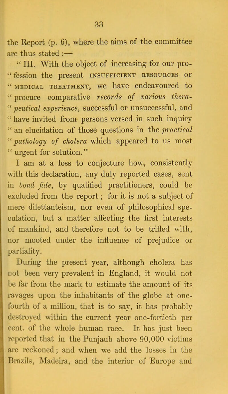 the Report (p. 6), where the aims of the committee are thus stated :—  III. With the object of increasing for our pro-  fession the present insufficient resources of  MEDICAL TREATMENT, wc havc eudcavoured to  procure comparative records of various thera- peutical experience, successful or unsuccessful, and  have invited from persons versed in such inquiry  an elucidation of those questions in the practical pathology of cholera which appeared to us most  urgent for solution. I am at a loss to conjecture how, consistently with this declaration, any duly reported cases, sent in bond fide, by qualified practitioners, could be excluded from the report; for it is not a subject of mere dilettanteism, nor even of philosophical spe- culation, but a matter affecting the first interests of mankind, and therefore not to be trifled with, nor mooted under the influence of prejudice or partiality. During the present year, although cholera has not been very prevalent in England, it would not be far from the mark to estimate the amount of its ravages upon the inhabitants of the globe at one- fourth of a milHon, that is to say, it has probably destroyed within the current year one-fortieth per cent, of the whole human race. It has just been reported that in the Punjaub above 90,000 victims are reckoned; and when we add the losses in the Brazils, Madeira, and the interior of Europe and
