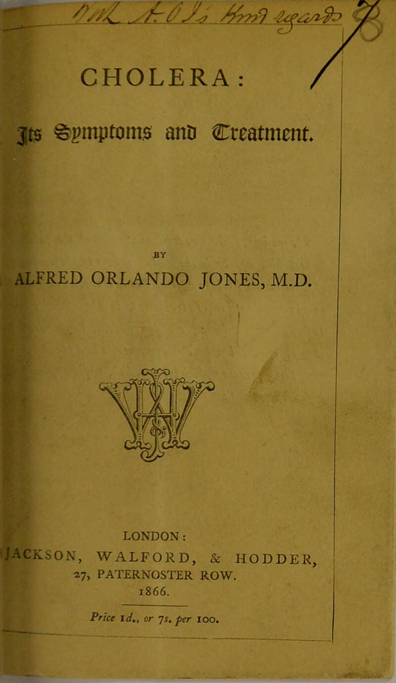 CHOLERA: , jts Symptoms ano treatment BY ALFRED ORLANDO JONES, M.D. LONDON: JACKSON, WALFOKD, & HODDER, 27, PATERNOSTER ROW. 1866. HL Price id., or 7s. per 100.