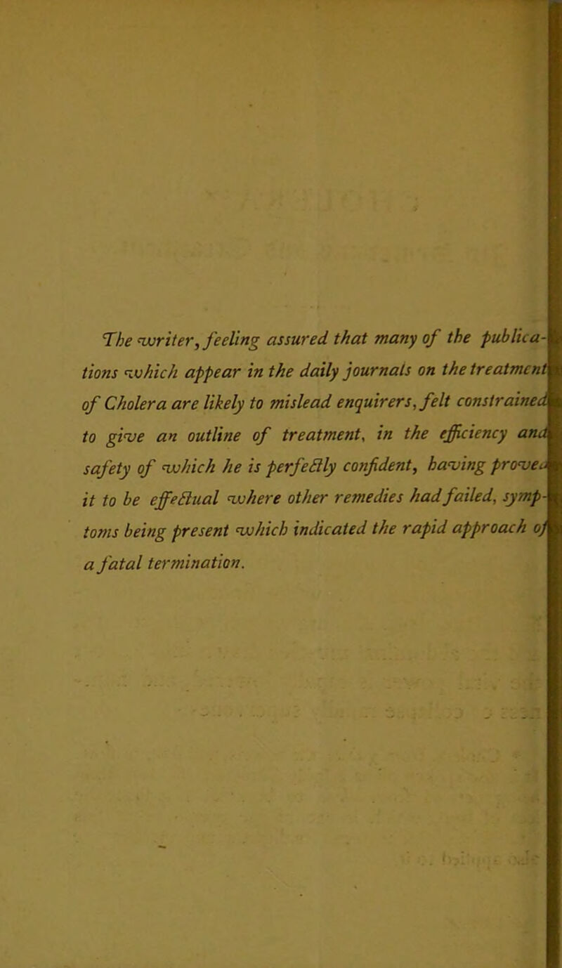 The writer, feeling assured that many of the publica- tions which appear in the daily journals on the treatment of Cholera are likely to mislead enquirers, felt constrained to give an outline of treatment, in the efficiency ana safety of which he is pcrjeflly confident, having proven it to he ejfeElual where other remedies had failed, symp- toms being present which indicated the rapid approach o) a fatal termination.