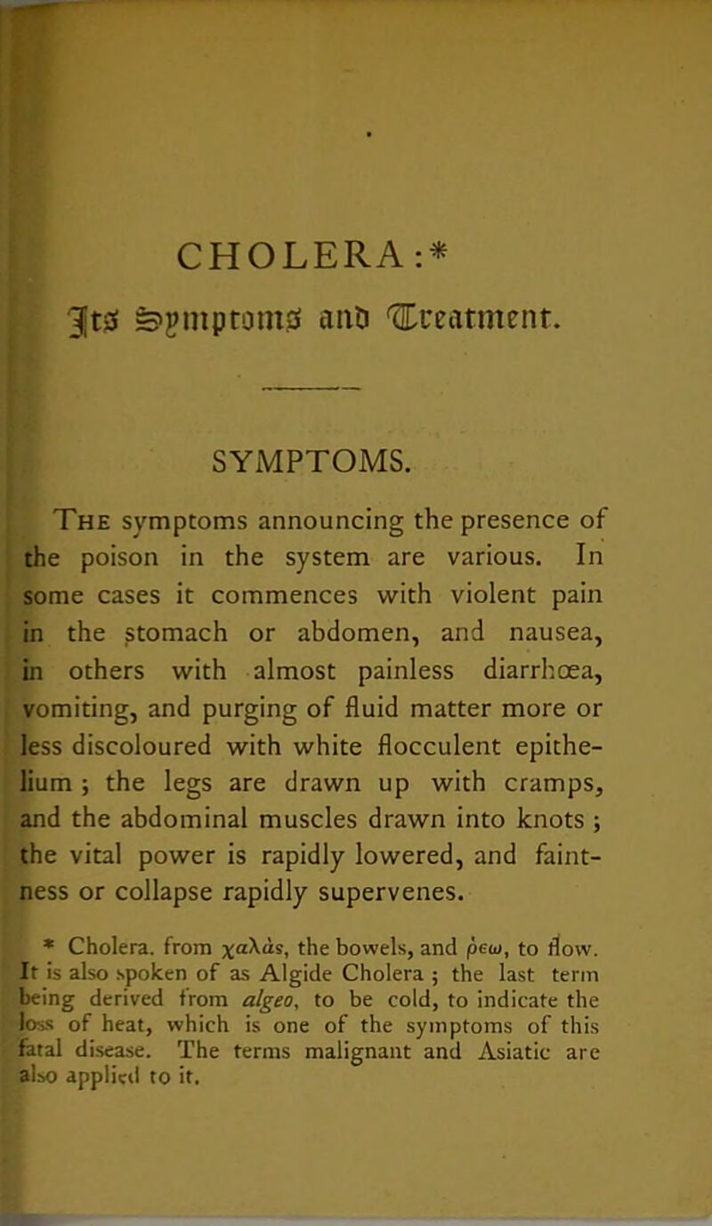 CHOLERA :* 3jt0 »>jmptom0 anti treatment. SYMPTOMS. The symptoms announcing the presence of the poison in the system are various. In some cases it commences with violent pain in the stomach or abdomen, and nausea, in others with almost painless diarrhoea, vomiting, and purging of fluid matter more or less discoloured with white flocculent epithe- lium ; the legs are drawn up with cramps, and the abdominal muscles drawn into knots ; the vital power is rapidly lowered, and faint- ness or collapse rapidly supervenes. * Cholera, from xa^“s, the bowels, and pew, to flow. It is also spoken of as Algide Cholera ; the last term being derived from algeo, to be cold, to indicate the loss of heat, which is one of the symptoms of this fatal disease. The terms malignant and Asiatic are also applied to it.
