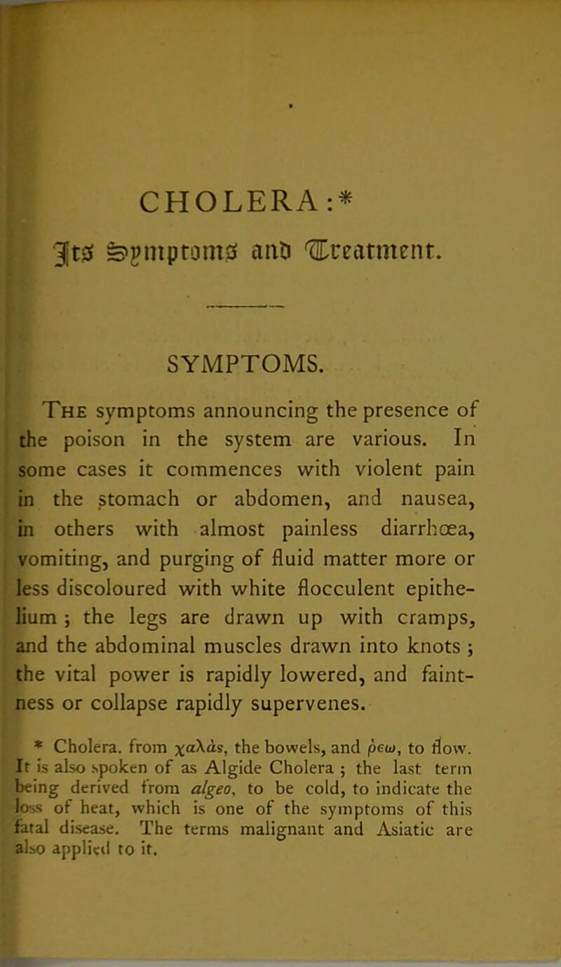 CHOLERA :* 3jt0 »>jmptom0 anti treatment. SYMPTOMS. The symptoms announcing the presence of the poison in the system are various. In some cases it commences with violent pain in the stomach or abdomen, and nausea, in others with almost painless diarrhoea, vomiting, and purging of fluid matter more or less discoloured with white flocculent epithe- lium ; the legs are drawn up with cramps, and the abdominal muscles drawn into knots ; the vital power is rapidly lowered, and faint- ness or collapse rapidly supervenes. * Cholera, from xa^“s, the bowels, and pew, to flow. It is also spoken of as Algide Cholera ; the last term being derived from algeo, to be cold, to indicate the loss of heat, which is one of the symptoms of this fatal disease. The terms malignant and Asiatic are also applied to it.