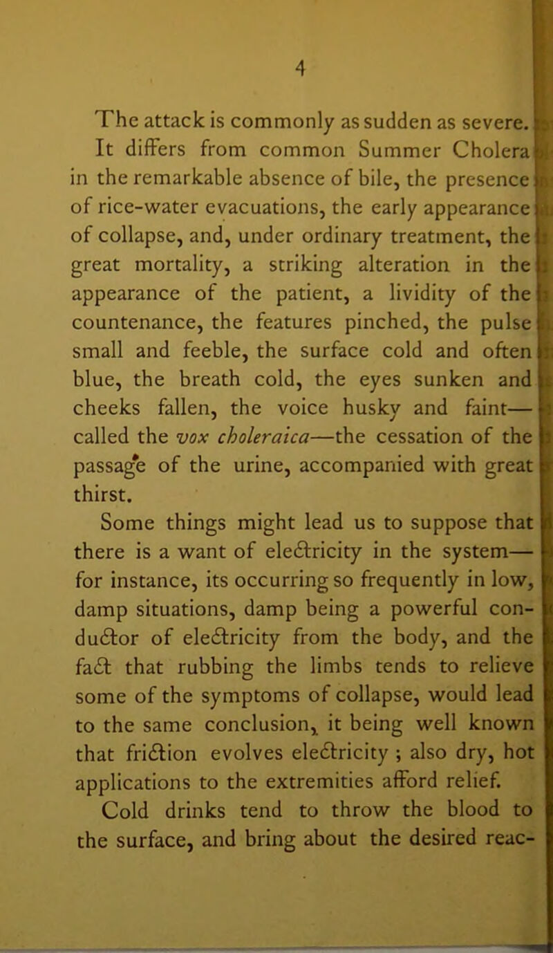 The attack is commonly as sudden as severe. It differs from common Summer Cholera in the remarkable absence of bile, the presence of rice-water evacuations, the early appearance of collapse, and, under ordinary treatment, the great mortality, a striking alteration in the u appearance of the patient, a lividity of the h countenance, the features pinched, the pulse u small and feeble, the surface cold and often |t blue, the breath cold, the eyes sunken and is cheeks fallen, the voice husky and faint— called the vox choleraica—the cessation of the b passag'e of the urine, accompanied with great thirst. Some things might lead us to suppose that there is a want of eleCtricity in the system— for instance, its occurring so frequently in low, damp situations, damp being a powerful con- ductor of eleCtricity from the body, and the faCt that rubbing the limbs tends to relieve some of the symptoms of collapse, would lead to the same conclusion, it being well known that friCtion evolves eleCtricity ; also dry, hot applications to the extremities afford relief. Cold drinks tend to throw the blood to the surface, and bring about the desired reac-