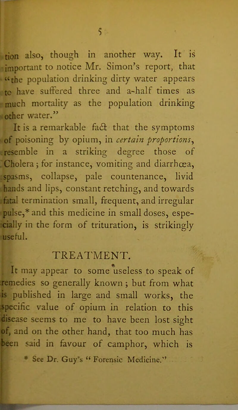 tion also, though in another way. It is important to notice Mr. Simon’s report, that “the population drinking dirty water appears tc have suffered three and a-half times as much mortality as the population drinking other water.” It is a remarkable fadt that the symptoms of poisoning by opium, in certain proportions, resemble in a striking degree those of Cholera; for instance, vomiting and diarrhoea, spasms, collapse, pale countenance, livid hands and lips, constant retching, and towards fatal termination small, frequent, and irregular pulse,* and this medicine in small doses, espe- cially in the form of trituration, is strikingly useful. TREATMENT. , It may appear to some useless to speak of .remedies so generally known ; but from what is published in large and small works, the specific value of opium in relation to this disease seems to me to have been lost sight of, and on the other hand, that too much has been said in favour of camphor, which is * See Dr. Guy’s “ Forensic Medicine.”