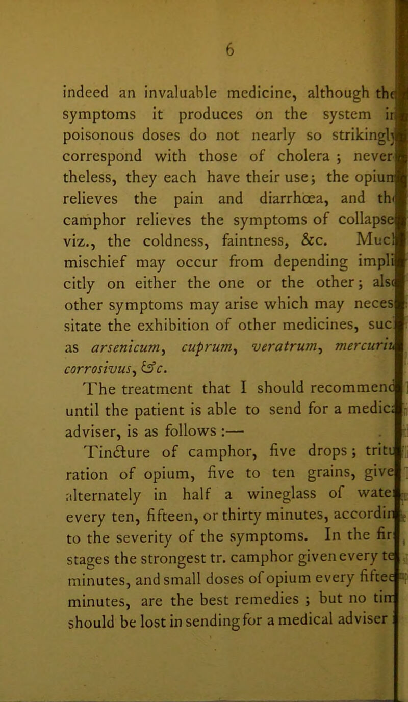 indeed an invaluable medicine, although the symptoms it produces on the system ir poisonous doses do not nearly so strikingly correspond with those of cholera ; never theless, they each have their use; the opiun relieves the pain and diarrhoea, and th< camphor relieves the symptoms of collapse viz., the coldness, faintness, &c. Mucl mischief may occur from depending impli citly on either the one or the other; als< other symptoms may arise which may neces sitate the exhibition of other medicines, sue as arsenicum, cuprum, veratrum, mercuriu corrosivus, &c. The treatment that I should recommend until the patient is able to send for a medic; adviser, is as follows :— Tinfture of camphor, five drops; trite ration of opium, five to ten grains, give alternately in half a wineglass of wate; every ten, fifteen, or thirty minutes, accordin to the severity of the symptoms. In the fir stages the strongest tr. camphor given every te minutes, and small doses of opium every fifeee minutes, are the best remedies ; but no tin should be lost in sending for a medical adviser