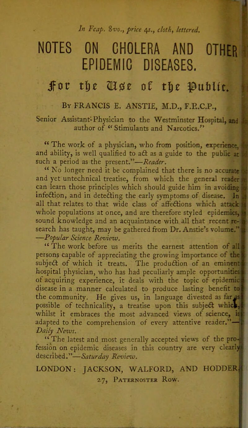 NOTES In Reap. 8vo., price 41., cloth, lettered. ON CHOLERA AND OTHER EPIDEMIC DISEASES. Jfoc tljE (Ese of tlje public, r By FRANCIS E. ANSTIE, M.D., F.E.C.P., Senior Assistant-Physician to the Westminster Hospital, and i: author of “ Stimulants and Narcotics.” “ The work of a physician, who from position, experience, p and ability, is well qualified to aft as a guide to the public at M such a period as the present.”—Reader. “ No longer need it be complained that there is no accurate <§{ and yet untechnical treatise, from which the general reader can learn those principles which should guide him in avoiding infeftion, and in detefting the early symptoms of disease. In ' all that relates to that wide class of affeftions which attack whole populations at once, and are therefore styled epidemics, sound knowledge and an acquaintance with all that recent re- search has taught, may be gathered from Dr. Anstie’s volume.” —Popular Science Review. “The work before us merits the earnest attention of all persons capable of appreciating the growing importance of the subjeft of which it treats. The produftion of an eminent hospital physician, who has had peculiarly ample opportunities of acquiring experience, it deals with the topic of epidemic disease in a manner calculated to produce lasting benefit to the community. He gives us, in language divested as far as possible of technicality, a treatise upon this subjeft whick, whilst it embraces the most advanced views of science, is adapted to the comprehension of every attentive reader.”— Daily News. “ The latest and most generally accepted views of the pro- fession on epidemic diseases in this country are very cl earl) described.”—Saturday Review. LONDON: JACKSON, W ALFORD, AND HODDER 27, Paternoster Row.