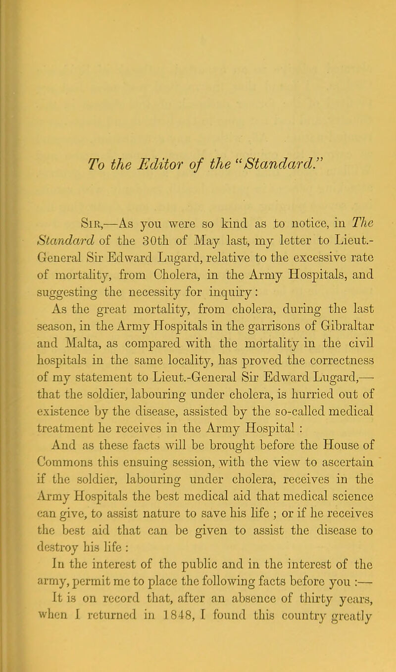 To the Editor of the Standard^ Sir,—As you were so kind as to notice, in The Standard of the 30tli of May last, my letter to Lieut.- General Sir Edward Lugard, relative to the excessive rate of mortahty, from Cholera, in the Army Hospitals, and suggesting the necessity for inquiry: As the great mortality, from cholera, during the last season, in the Army Hospitals in the garrisons of Gibraltar and Malta, as compared with the mortality in the civil hospitals in the same locality, has proved the correctness of my statement to Lieut.-General Sir Edward Lugard,— that the soldier, labouring under cholera, is hurried out of existence by the disease, assisted by the so-called medical treatment he receives in the Army Hospital : And as these facts will be brought before the House of Commons this ensuing session, with the view to ascertain if the soldier, labouring under cholera, receives in the i\j-my Hospitals the best medical aid that medical science can give, to assist nature to save his life ; or if he receives the best aid that can be given to assist the disease to dastroy his life : In the interest of the public and in the interest of the army, permit me to place the following facts before you :— It is on record that, after an absence of thirty years, when I returned in 1848, I found this country greatly