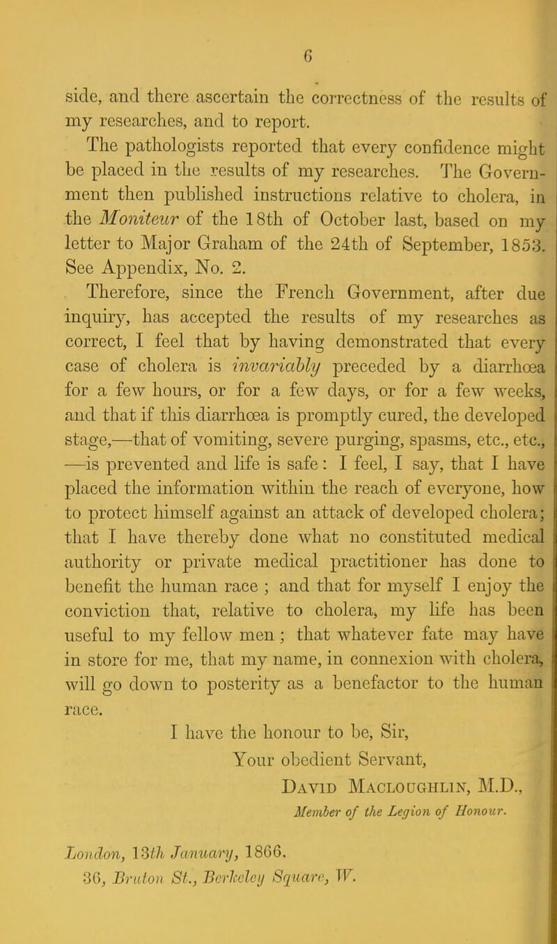 side, and there ascertain the correctness of the results of my researches, and to report. The pathologists reported that every confidence might be placed in the results of my researches. The Govern- ment then published instructions relative to cholera, in the Moniteur of the 18th of October last, based on my letter to Major Graham of the 24th of September, 1853. See Appendix, No. 2. Therefore, since the French Government, after due inquiry, has accepted the results of my researches as correct, I feel that by having demonstrated that every case of cholera is invariably preceded by a diarrhoea for a few hours, or for a few days, or for a few weeks, and that if this diarrhoea is promptly cured, the develojDed stage,—that of vomiting, severe purging, spasms, etc., etc., •—is prevented and life is safe: I feel, I say, that I have placed the information within the reach of everyone, how to protect himself against an attack of developed cholera; that I have thereby done what no constituted medical authority or private medical practitioner has done to benefit the human race ; and that for myself I enjoy the conviction that, relative to cholera^ my life has been useful to my fellow men; that whatever fate may have in store for me, that my name, in connexion with cholera^ will go down to posterity as a benefactor to the human race. I have the honour to be. Sir, Your obedient Servant, David Macloughlin, M.D., Member of the Legion of Uonoiir. London, \Ztli Januanj, 1866. 36, Braton St., Berheley Sqiiare, W.