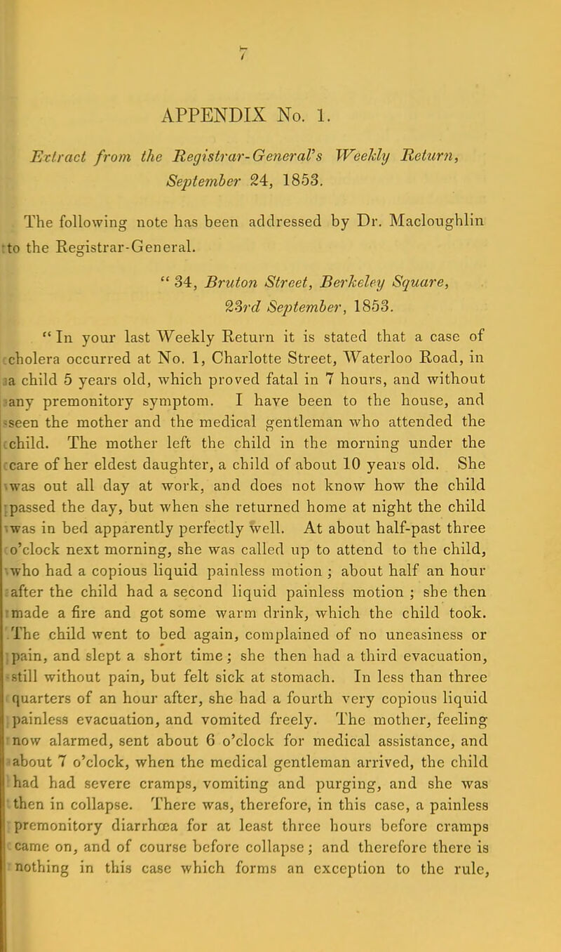 APPENDIX No. 1. Extract from the Registrar-GeneraVs Weekhj Return, September 24, 1853. The following note has been addressed by Dr. Macloughlin tto the Registrar-General.  34, Bruton Street, Berkeley Square, 23rd SejJtember, 1853.  In your last Weekly Return it is stated that a case of ccholera occurred at No. 1, Charlotte Street, Waterloo Road, in aa child 5 years old, which proved fatal in 7 hours, and without aany premonitory symptom. I have been to the house, and sseen the mother and the medical gentleman who attended the cchild. The mother left the child in the morning under the ccare of her eldest daughter, a child of about 10 years old. She \was out all day at work, and does not know how the child ;passed the day, but when she returned home at night the child mas in bed apparently perfectly well. At about half-past three (o'clock next morning, she was called up to attend to the child, '.who had a copious liquid painless motion ; about half an hour ■after the child had a second liquid painless motion ; she then rmade a fire and got some warm drink, which the child took. The child went to bed again, complained of no uneasiness or ;pain, and slept a short time; she then had a third evacuation, >8till without pain, but felt sick at stomach. In less than three ' quarters of an hour after, she had a fourth very copious liquid ;painless evacuation, and vomited freely. The mother, feeling rnow alarmed, sent about 6 o'clock for medical assistance, and. a about 7 o'clock, when the medical gentleman arrived, the child lhad had severe cramps, vomiting and purging, and she was I then in collapse. There was, therefore, in this case, a painless rpremonitory diarrhoea for at least three hours before cramps ccame on, and of course before collapse; and therefore there is r nothing in this case which forms an exception to the rule.