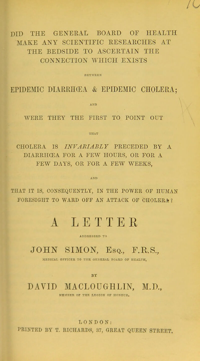 DID THE GENERAL BOARD OF HEALTH MAKE ANY SCIENTIFIC RESEARCHES AT THE BEDSIDE TO ASCERTAIN THE CONNECTION WHICH EXISTS BETWEEN EPIDEMIC DIARRHOEA & EPIDEMIC CHOLERA; AND WERE THEY THE FIRST TO POINT OUT THAT CHOLERA IS INVARIABLY PRECEDED BY A DIARRHOEA FOR A FEW HOURS, OR FOR A FEW DAYS, OR FOR A FEW WEEKS, AND THAT IT IS, CONSEQUENTLY, IN THE POWER OF HUMAN FORESIGHT TO WARD OFF AN ATTACK OF CHOLERA 1 A LETTER ADDRESSED TO JOHN SIMON, Esq., F.R.S., MEDICAL OFFICER TO TIIB OENERAL BOARD OF HEALTH, BY DAVID MACLOUGHLIN, M.D., MEMBER OF THF. r.F.OION OF HONOUR. LONDON: PRINTED BY T. RICHARDS, 37, GREAT QUEEN STREET.