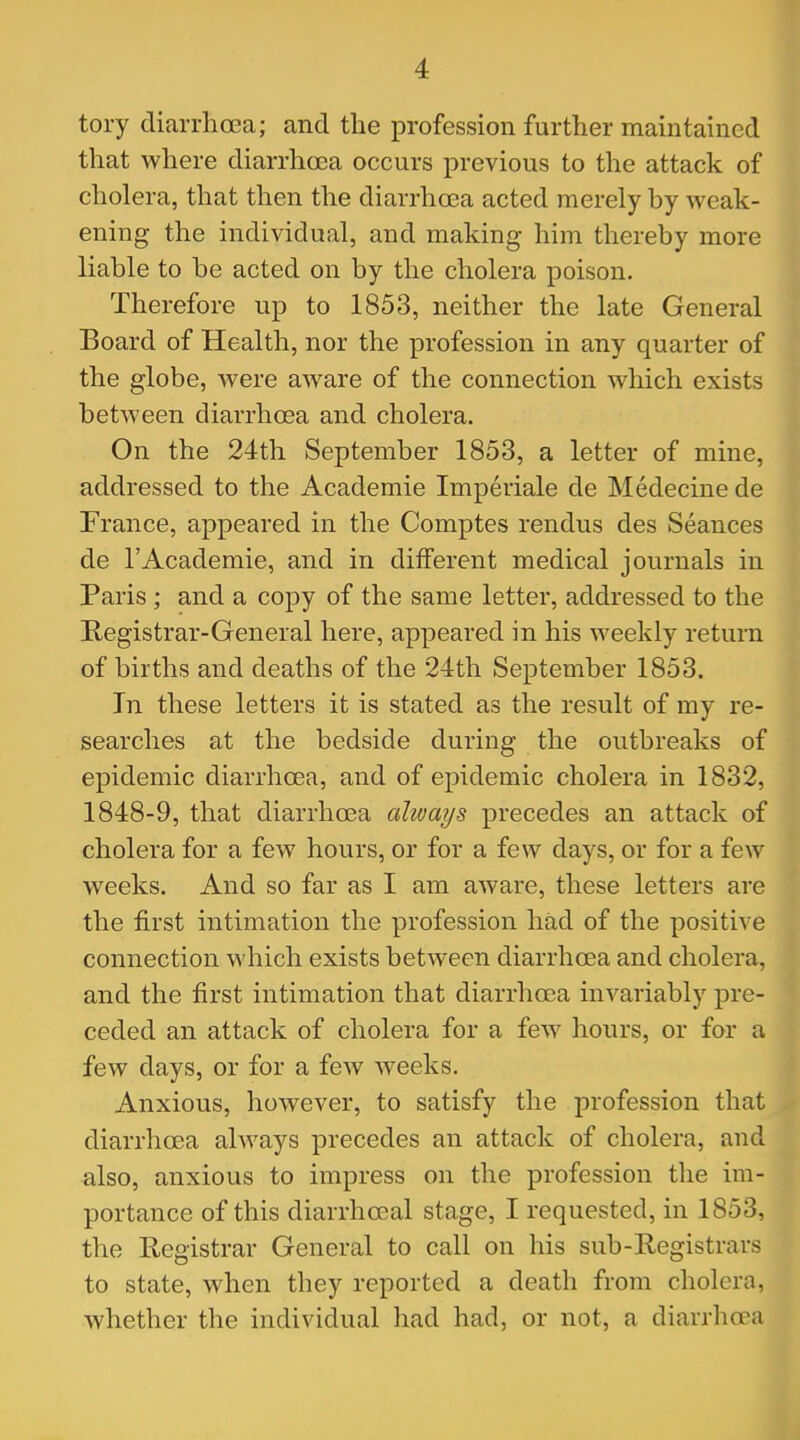 tory diarrlicea; and the profession further maintained that where diarrhoea occurs previous to the attack of cholera, that then the diarrhoea acted merely by weak- ening the individual, and making him thereby more liable to be acted on by the cholera poison. Therefore up to 1853, neither the late General Board of Health, nor the profession in any quarter of the globe, were aware of the connection which exists between diarrhoea and cholera. On the 24th September 1853, a letter of mine, addressed to the Academie Imperiale de Medecine de France, appeared in the Comptes rendus des Seances de l'Academie, and in different medical journals in Paris ; and a copy of the same letter, addressed to the Registrar-General here, appeared in his weekly return of births and deaths of the 24th September 1853. In these letters it is stated as the result of my re- searches at the bedside during the outbreaks of epidemic diarrhoea, and of epidemic cholera in 1832, 1848-9, that diarrhoea ahvays precedes an attack of cholera for a few hours, or for a few days, or for a few weeks. And so far as I am aware, these letters are the first intimation the profession had of the positive connection which exists between diarrhoea and cholera, and the first intimation that diarrhoea invariably pre- ceded an attack of cholera for a few hours, or for a few days, or for a few weeks. Anxious, however, to satisfy the profession that diarrhoea ahvays precedes an attack of cholera, and also, anxious to impress on the profession the im- portance of this diarrhceal stage, I requested, in 1853, the Registrar General to call on his sub-Registrars to state, when they reported a death from cholera, whether the individual had had, or not, a diarrhoea