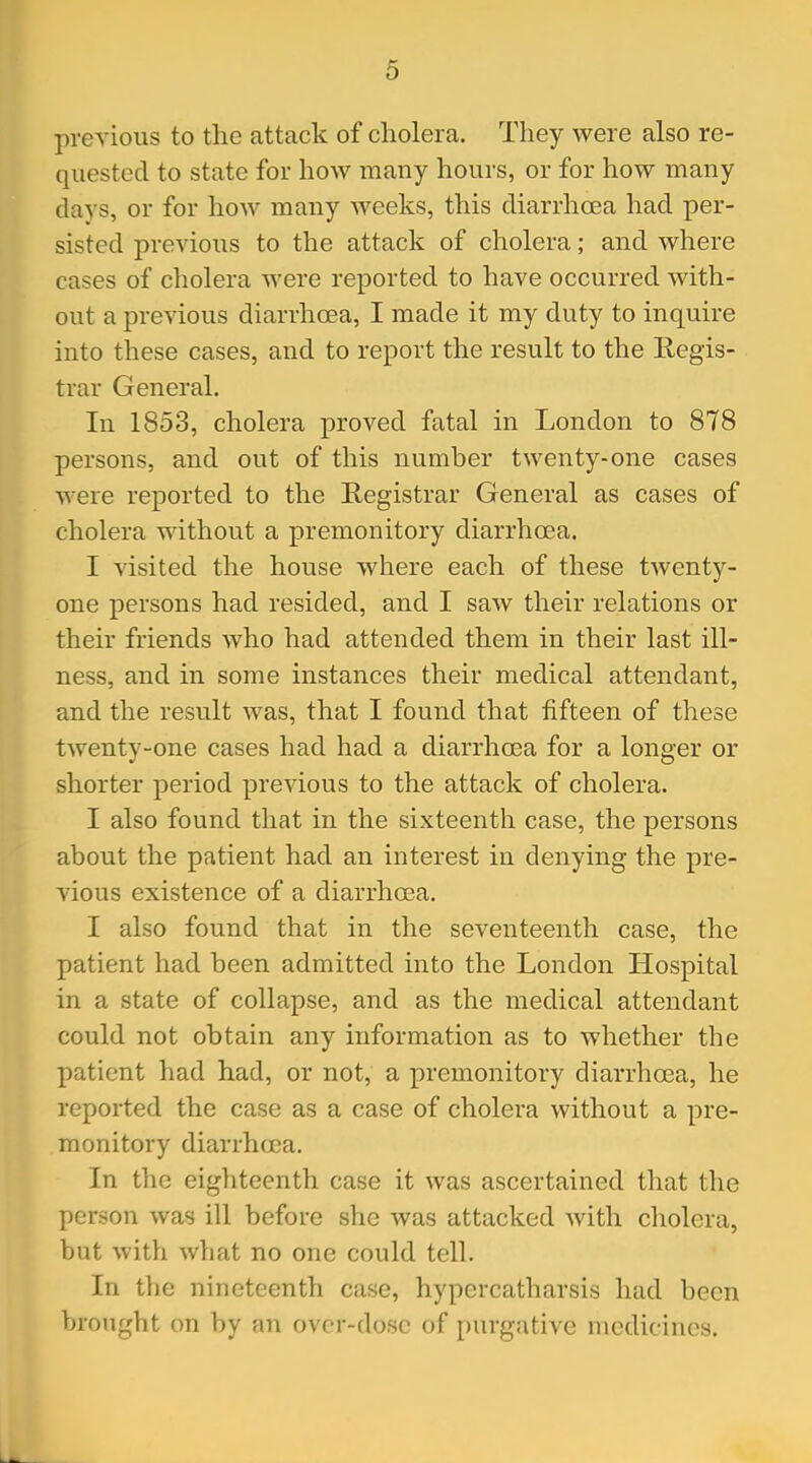 previous to the attack of cholera. They were also re- quested to state for how many hours, or for how many daj s, or for how many weeks, this diarrhoea had per- sisted previous to the attack of cholera; and where cases of cholera were reported to have occurred with- out a previous diarrhoea, I made it my duty to inquire into these cases, and to report the result to the Regis- trar General. In 1853, cholera proved fatal in London to 878 persons, and out of this number twenty-one cases were reported to the Registrar General as cases of cholera without a premonitory diarrhoea. I visited the house where each of these twenty- one persons had resided, and I saw their relations or their friends who had attended them in their last ill- ness, and in some instances their medical attendant, and the result was, that I found that fifteen of these twenty-one cases had had a diarrhoea for a longer or shorter period previous to the attack of cholera. I also found that in the sixteenth case, the persons about the patient had an interest in denying the pre- vious existence of a diarrhoea. I also found that in the seventeenth case, the patient had been admitted into the London Hospital in a state of collapse, and as the medical attendant could not obtain any information as to whether the patient had had, or not, a premonitory diarrhoea, he reported the case as a case of cholera without a pre- monitory diarrhoea. In the eighteenth case it was ascertained that the person was ill before she was attacked Avith cholera, but with what no one could tell. In the nineteenth case, hypercatharsis had been brought on by an over-dose of purgative medicines.