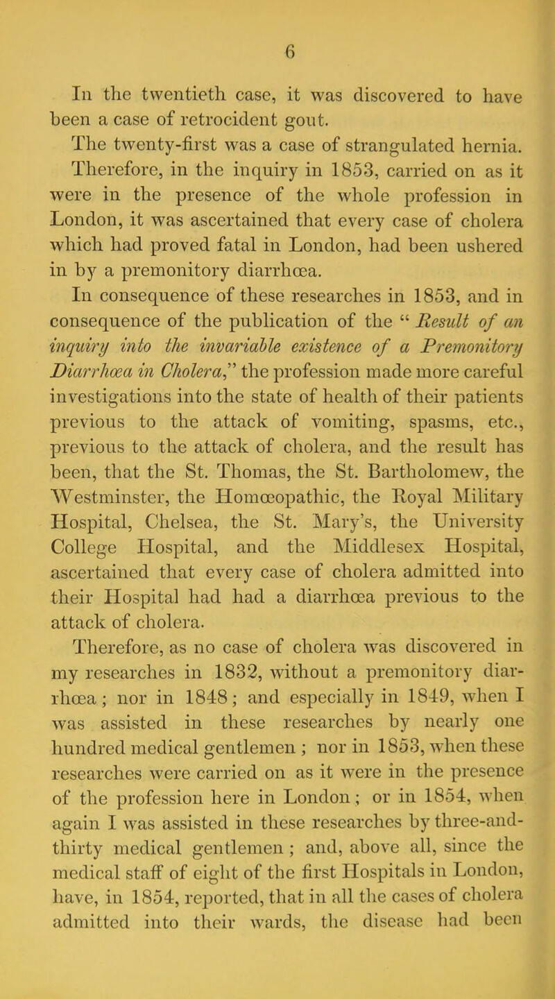 In the twentieth case, it was discovered to have been a case of retrocident gout. The twenty-first was a case of strangulated hernia. Therefore, in the inquiry in 1853, carried on as it were in the presence of the whole profession in London, it was ascertained that every case of cholera which had proved fatal in London, had been ushered in by a premonitory diarrhoea. In consequence of these researches in 1853, and in consequence of the publication of the  Result of an inquiry into the invariable existence of a Premonitory Diarrhoea in Cholera the profession made more careful investigations into the state of health of their patients previous to the attack of vomiting, spasms, etc., previous to the attack of cholera, and the result has been, that the St. Thomas, the St. Bartholomew, the Westminster, the Homoeopathic, the Royal Military Hospital, Chelsea, the St. Mary's, the University College Hospital, and the Middlesex Hospital, ascertained that every case of cholera admitted into their Hospital had had a diarrhoea previous to the attack of cholera. Therefore, as no case of cholera was discovered in my researches in 1832, without a premonitory diar- rhoea ; nor in 1848; and especially in 1849, when I was assisted in these researches by nearly one hundred medical gentlemen ; nor in 1853, when these researches were carried on as it were in the presence of the profession here in London ; or in 1854, when again I was assisted in these researches by three-and- thirty medical gentlemen ; and, above all, since the medical staff of eight of the first Hospitals in London, have, in 1854, reported, that in all the cases of cholera admitted into their wards, the disease had been