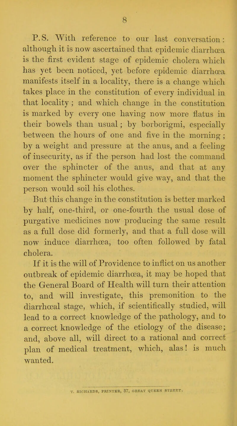 P. S. With reference to our last conversation: although it is now ascertained that epidemic diarrhoea is the first evident stage of epidemic cholera which has yet been noticed, yet before epidemic diarrhoea manifests itself in a locality, there is a change which takes place in the constitution of every individual in that locality ; and which change in the constitution is marked by every one having now more flatus in their bowels than usual; by borborigmi, especially between the hours of one and five in the morning; by a weight and pressure at the anus, and a feeling of insecurity, as if the person had lost the command over the sphincter of the anus, and that at any moment the sphincter would give way, and that the person would soil his clothes. But this change in the constitution is better marked by half, one-third, or one-fourth the usual dose of purgative medicines now producing the same result as a full dose did formerly, and that a full dose will now induce diarrhoea, too often followed by fatal cholera. If it is the will of Providence to inflict on us another outbreak of epidemic diarrhoea, it may be hoped that the General Board of Health will turn their attention to, and will investigate, this premonition to the diarrhceal stage, which, if scientifically studied, will lead to a correct knowledge of the pathology, and to a correct knowledge of the etiology of the disease; and, above all, will direct to a rational and correct plan of medical treatment, which, alas! is much wanted. T. RICHARDS, PRINTER, 87, GREAT QUEEN STnFF.T.