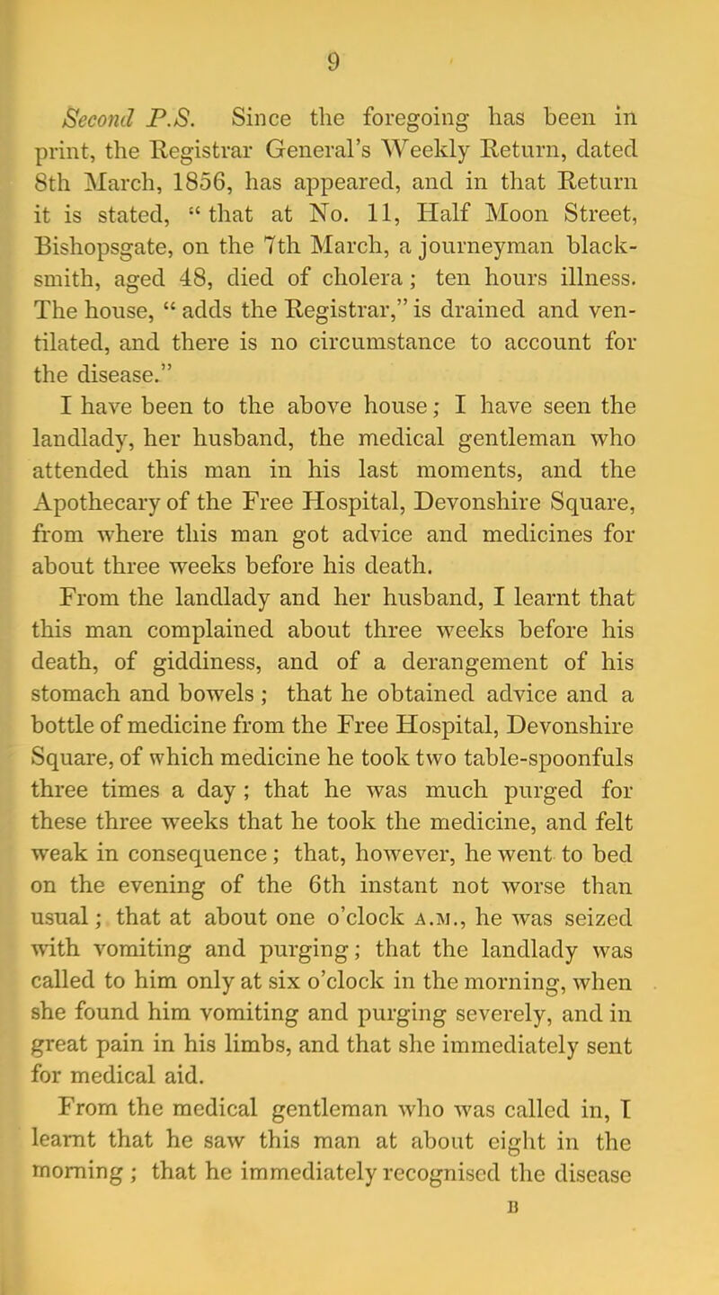 Second P.S. Since the foregoing- has been in print, the Registrar General's Weekly Return, elated 8th March, 1856, has appeared, and in that Return it is stated, that at No. 11, Half Moon Street, Bishopsgate, on the 7th March, a journeyman black- smith, aged 48, died of cholera; ten hours illness. The house,  adds the Registrar, is drained and ven- tilated, and there is no circumstance to account for the disease. I have been to the above house; I have seen the landlady, her husband, the medical gentleman who attended this man in his last moments, and the Apothecary of the Free Hospital, Devonshire Square, from where this man got advice and medicines for about three weeks before his death. From the landlady and her husband, I learnt that this man complained about three weeks before his death, of giddiness, and of a derangement of his stomach and bowels ; that he obtained advice and a bottle of medicine from the Free Hospital, Devonshire Square, of which medicine he took two table-spoonfuls three times a day ; that he was much purged for these three weeks that he took the medicine, and felt weak in consequence; that, however, he went to bed on the evening of the 6th instant not worse than usual; that at about one o'clock a.m., he was seized with vomiting and purging; that the landlady was called to him only at six o'clock in the morning, when she found him vomiting and purging severely, and in great pain in his limbs, and that she immediately sent for medical aid. From the medical gentleman who was called in, I learnt that he saw this man at about eight in the morning ; that he immediately recognised the disease B