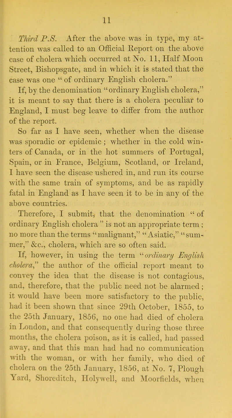 Third P.S. After the above was in type, my at- tention was called to an Official Report on the above case of cholera which occurred at No. 11, Half Moon Street, Bishopsgate, and in which it is stated that the case was one  of ordinary English cholera. If, by the denomination ordinary English cholera, it is meant to say that there is a cholera peculiar to England, I must beg leave to differ from the author of the report. So far as I have seen, whether when the disease was sporadic or epidemic; whether in the cold win- ters of Canada, or in the hot summers of Portugal, Spain, or in France, Belgium, Scotland, or Ireland, I have seen the disease ushered in, and run its course with the same train of symptoms, and be as rapidly fatal in England as I have seen it to be in any of the above countries. Therefore, I submit, that the denomination  of ordinary English cholera  is not an appropriate term; no more than the terms malignant, Asiatic, sum- mer, «&;c., cholera, which are so often said. If, however, in using the term '•'•ordinary English cholera the author of the official report meant to convey the idea that the disease is not contagious, and, therefore, that the public need not be alarmed; it would have been more satisfactory to the public, had it been shown that since 29th October, 1855, to the 25th January, 1856, no one had died of cholera in London, and that consequently during those three months, the cholera poison, as it is called, had passed away, and that this man had had no communication with the woman, or with her family, who died of cholera on the 25th January, 1856, at No. 7, Plough Yard, Shorcditch, Holywell, and Moorficlds, when