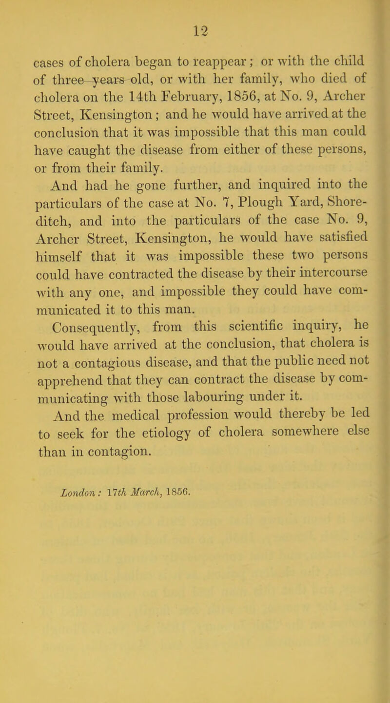 cases of cholera began to reappear; or with the child of three—years old, or with her family, who died of cholera on the 14th February, 1856, at No. 9, Archer Street, Kensington ; and he would have arrived at the conclusion that it was impossible that this man could have caught the disease from either of these persons, or from their family. And had he gone further, and inquired into the particulars of the case at No. 7, Plough Yard, Shore- ditch, and into the particulars of the case No. 9, Archer Street, Kensington, he would have satisfied himself that it was impossible these two persons could have contracted the disease by their intercourse with any one, and impossible they could have com- municated it to this man. Consequently, from this scientific inquiry, he would have arrived at the conclusion, that cholera is not a contagious disease, and that the public need not apprehend that they can contract the disease by com- municating with those labouring under it. And the medical profession would thereby be led to seek for the etiology of cholera somewhere else than in contagion. London: \lth March, 1856.