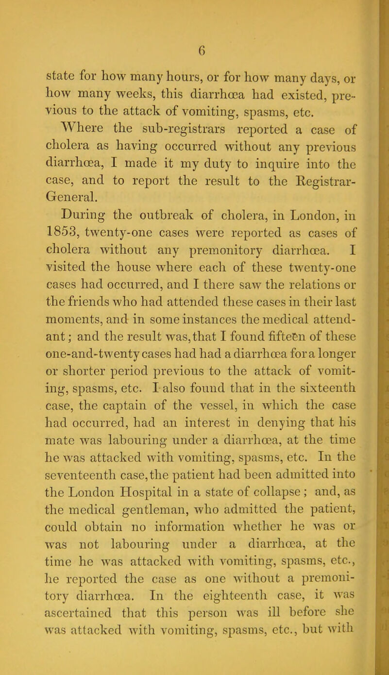 state for how many hours, or for how many days, or how many weeks, this diarrha3a had existed, pre- vious to the attack of vomiting, spasms, etc. Where the sub-registrars reported a case of cholera as having occurred without any previous diarrhoea, I made it my duty to inquire into the case, and to report the result to the Registrar- General. During the outbreak of cholera, in London, in 1853, twenty-one cases were reported as cases of cholera without any premonitory diarrhoea. I visited the house where each of these twenty-one cases had occurred, and I there saw the relations or the friends who had attended these cases in their last moments, and in some instances the medical attend- ant ; and the result was, that I found fifteen of these one-and-twenty cases had had a diarrhoea for a longer or shorter period previous to the attack of vomit- ing, spasms, etc. I also found that in the sixteenth case, the captain of the vessel, in which the case had occurred, had an interest in denying that his mate was labouring under a diarrhoea, at the time he was attacked with vomiting, spasms, etc. In the seventeenth case, the patient had been admitted into the London Hospital in a state of collapse ; and, as the medical gentleman, who admitted the patient, could obtain no information whether he was or was not labouring under a diarrhoea, at the time he was attacked with vomiting, spasms, etc., he reported the case as one without a premoni- tory diarrhoea. In the eighteenth case, it was ascertained that this person was ill before she was attacked with vomiting, spasms, etc., but with