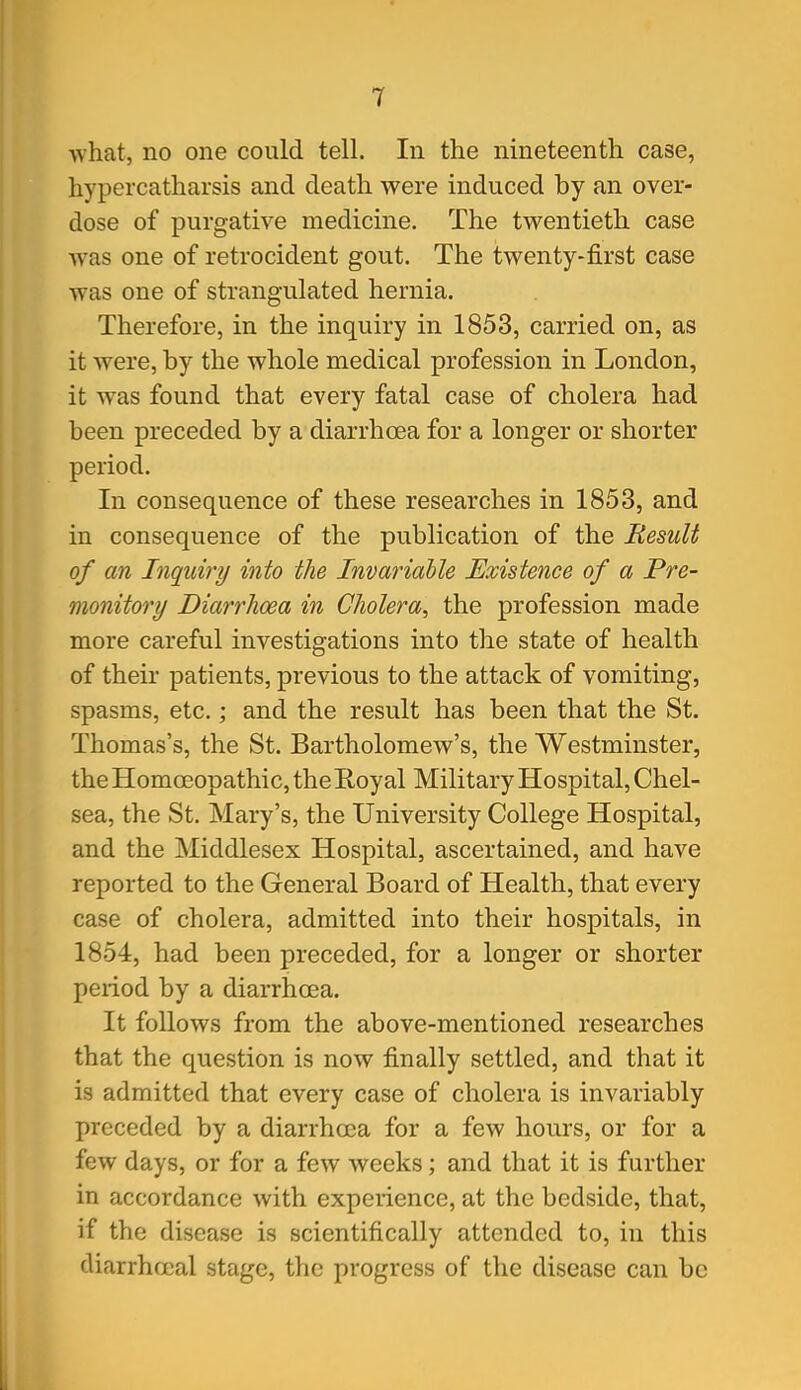 what, no one could tell. In the nineteenth case, hypercatharsis and death were induced by an over- dose of purgative medicine. The twentieth case Avas one of retrocident gout. The twenty-first case was one of strangulated hernia. Therefore, in the inquiry in 1853, carried on, as it were, by the whole medical profession in London, it was found that every fatal case of cholera had been preceded by a diarrhoea for a longer or shorter period. In consequence of these researches in 1853, and in consequence of the publication of the Result of an Inquiry into the Invariable Existence of a Pre- monitory Diarrhoea in Cholera^ the profession made more careful investigations into the state of health of their patients, previous to the attack of vomiting, spasms, etc.; and the result has been that the St. Thomas's, the St. Bartholomew's, the Westminster, the Homoeopathic, the Royal Military Hospital, Chel- sea, the St. Mary's, the University College Hospital, and the Middlesex Hospital, ascertained, and have reported to the General Board of Health, that every case of cholera, admitted into their hospitals, in 1854, had been preceded, for a longer or shorter period by a diarrhoea. It follows from the above-mentioned researches that the question is now finally settled, and that it is admitted that every case of cholera is invariably preceded by a diarrhoea for a few hours, or for a few days, or for a few weeks; and that it is further in accordance with experience, at the bedside, that, if the disease is scientifically attended to, in this diarrhfjcal stage, the progress of the disease can be