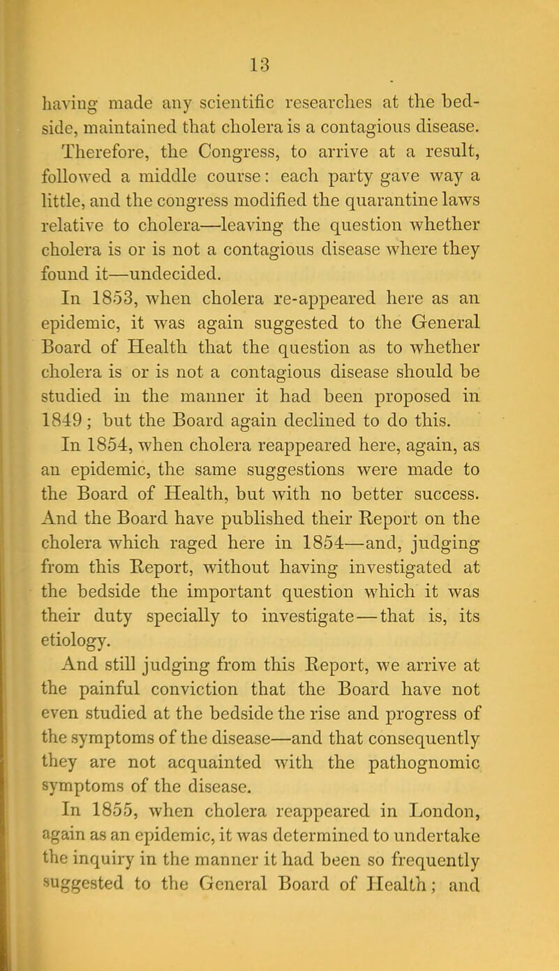 having made any scientific researches at the bed- side, maintained that cholera is a contagious disease. Therefore, the Congress, to arrive at a result, followed a middle course: each party gave way a little, and the congress modified the quarantine laws relative to cholera—leaving the question whether cholera is or is not a contagious disease where they found it—undecided. In 1853, when cholera re-appeared here as an epidemic, it was again suggested to the General Board of Health that the question as to whether cholera is or is not a contagious disease should be studied in the manner it had been proposed in 1849; but the Board again declined to do this. In 1854, when cholera reappeared here, again, as an epidemic, the same suggestions were made to the Board of Health, but with no better success. And the Board have published their Report on the cholera which raged here in 1854—and. judging from this Report, without having investigated at the bedside the important question which it was their duty specially to investigate—that is, its etiology. And still judging from this Report, we arrive at the painful conviction that the Board have not even studied at the bedside the rise and progress of the symptoms of the disease—and that consequently they are not acquainted with the pathognomic symptoms of the disease. In 1855, when cholera reappeared in London, again as an epidemic, it was determined to undertake the inquiry in the manner it had been so frequently suggested to the General Board of Health; and