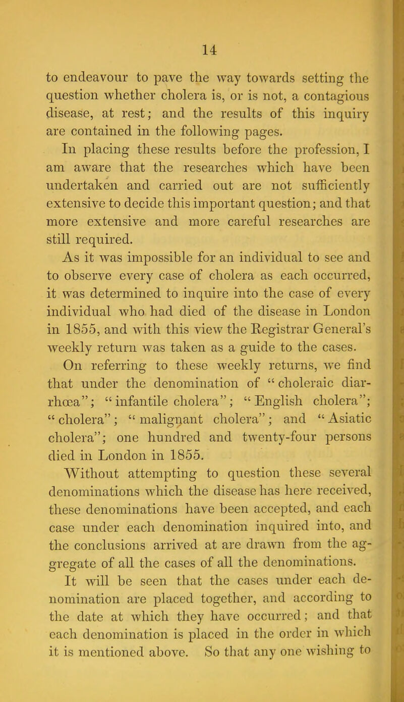 to endeavour to pave the way towards setting the question whether cholera is, or is not, a contagious disease, at rest; and the results of this inquiry are contained in the following pages. In placing these results before the profession, I am aware that the researches which have been undertaken and carried out are not sufficiently extensive to decide this important question; and that more extensive and more careful researches are still required. As it was impossible for an individual to see and to observe every case of cholera as each occurred, it was determined to inquire into the case of every individual who had died of the disease in London in 1855, and with this view the Registrar General's weekly return was taken as a guide to the cases. On referring to these weekly returns, we find that under the denomination of  choleraic diar- rhoea; infantile cholera; English cholera;  cholera ;  malignant cholera ; and  Asiatic cholera; one hundred and twenty-four persons died in London in 1855. Without attempting to question these several denominations which the disease has here received, these denominations have been accepted, and each case under each denomination inquired into, and the conclusions arrived at are drawn from the ag- gregate of all the cases of all the denominations. It will be seen that the cases under each de- nomination are placed together, and according to the date at which they have occurred; and that each denomination is placed in the order in wliich it is mentioned above. So that any one wishing to