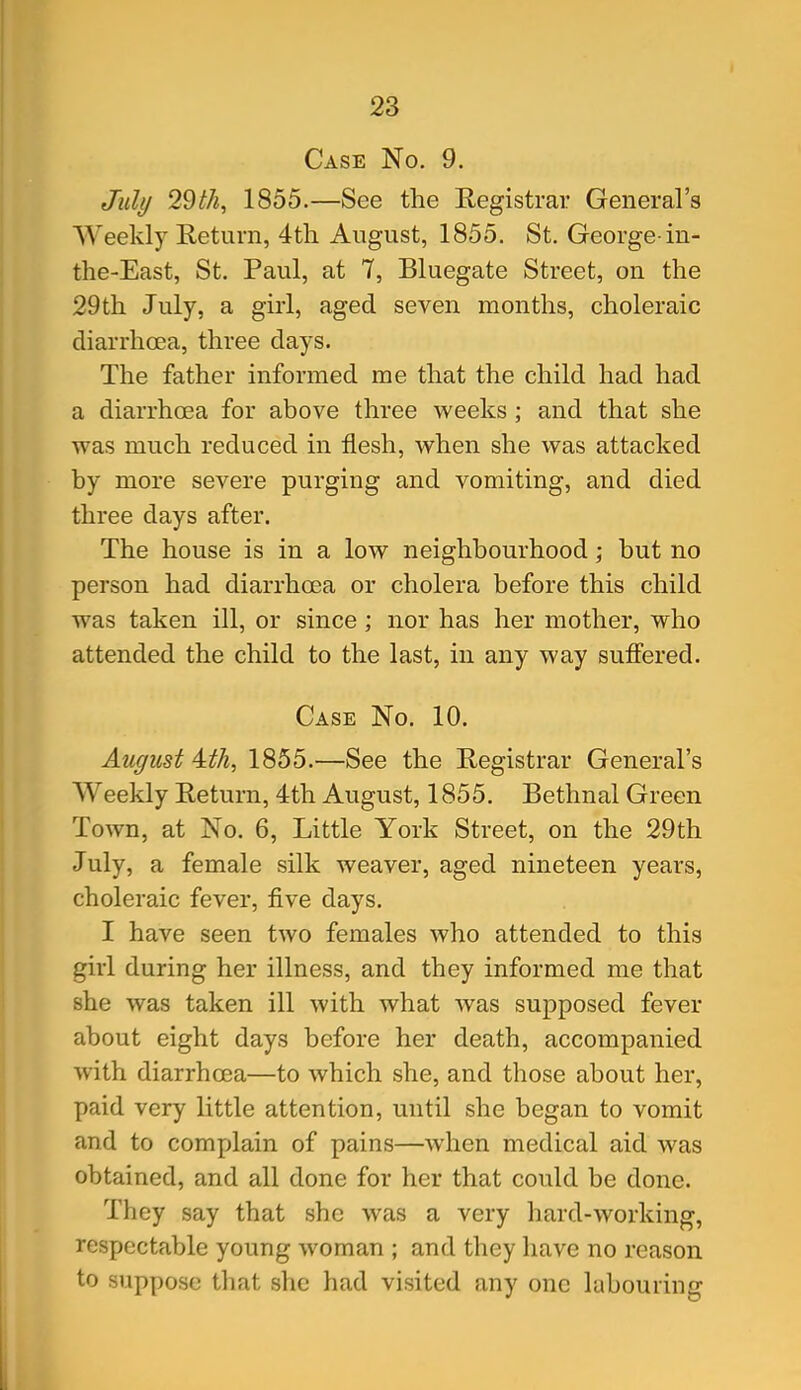 Case No. 9. July 29th, 1855.—See the Registrar General's Weekly Return, 4th August, 1855. St. George-in- the-East, St. Paul, at 7, Bluegate Street, on the 29th July, a girl, aged seven months, choleraic diarrhoea, three days. The father informed me that the child had had a diarrhoea for above three weeks; and that she was much reduced in flesh, when she was attacked by more severe purging and vomiting, and died three days after. The house is in a low neighbourhood; but no person had diarrhoea or cholera before this child was taken ill, or since; nor has her mother, who attended the child to the last, in any way suffered. Case No. 10. August 4zth, 1855.—See the Registrar General's Weekly Return, 4th August, 1855. Bethnal Green Town, at No. 6, Little York Street, on the 29th July, a female silk weaver, aged nineteen years, choleraic fever, five days. I have seen two females who attended to this girl during her illness, and they informed me that she was taken ill with what was supposed fever about eight days before her death, accompanied with diarrhoea—to which she, and those about her, paid very little attention, until she began to vomit and to complain of pains—when medical aid was obtained, and all done for her that could be done. They say that she was a very hard-working, respectable young woman ; and they have no reason to suppose that she had visited any one labouring