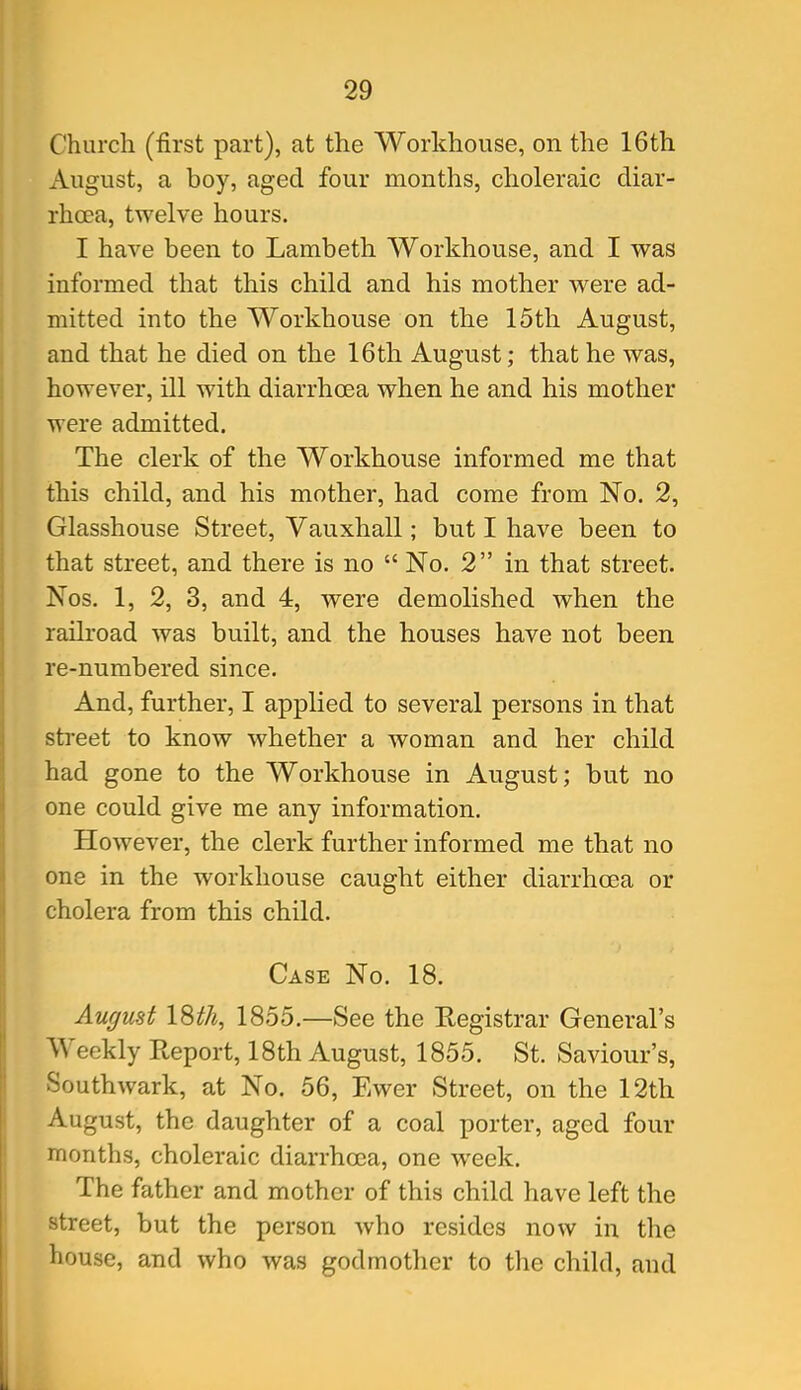 Church (first part), at the Workhouse, on the 16th August, a boy, aged four months, choleraic diar- rhoea, twelve hours. I have been to Lambeth Workhouse, and I vras informed that this child and his mother were ad- mitted into the Workhouse on the 15th August, and that he died on the 16th August; that he was, however, ill with diarrhoea when he and his mother were admitted. The clerk of the Workhouse informed me that this child, and his mother, had come from No. 2, Glasshouse Street, Vauxhall; but I have been to that street, and there is no  No. 2 in that street. Nos. 1, 2, 3, and 4, were demolished when the railroad was built, and the houses have not been re-numbered since. And, further, I applied to several persons in that sti-eet to know whether a woman and her child had gone to the Workhouse in August; but no one could give me any information. However, the clerk further informed me that no one in the workhouse caught either diarrhoea or cholera from this child. Case No. 18. August ISth, 1855.—See the Registrar General's Weekly Report, 18th August, 1855. St. Saviour's, Southwark, at No. 56, Ewer Street, on the 12th August, the daughter of a coal porter, aged four months, choleraic diarrhoea, one week. The father and mother of this child have left the street, but the person who resides now in the house, and who was godmother to the child, and ii