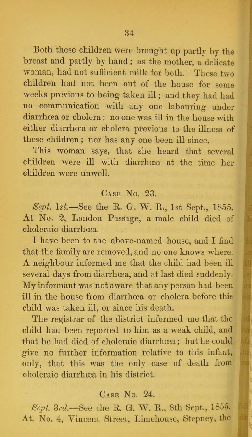 Both these children were brought up partly by the breast and partly by hand; as the mother, a delicate woman, had not sufficient milk for both. These two children had not been out of the house for some weeks previous to being taken ill; and they had had no communication with any one labouring under diarrhoea or cholera; no one was ill in the house with either diarrhoea or cholera previous to the illness of these children; nor has any one been ill since. This woman says, that she heard that several children were ill with diarrhoea at the time her children were unwell. Case No. 23. Sept. Is^.—See the R. G. W. R., 1st Sept., 1855. At No. 2, London Passage, a male child died of choleraic diarrhoea. I have been to the above-named house, and I find that the family are removed, and no one knows where. A neighbour informed me that the child had been ill several days from diarrhoea, and at last died suddenly. My informant was not aware that any person had been ill in the house from diarrhoea or cholera before this child was taken ill, or since his death. The registrar of the district informed me that the child had been reported to him as a weak child, and that he had died of choleraic diarrhoea; but he could give no further information relative to this infant, only, that this was the only case of death from choleraic diarrhoea in his district. Case No. 24. Sept. 3rJ.—See the R. G. W. R., 8th Sept., 1855. At. No. 4, Vincent Street, Limehouse, Stepney, the