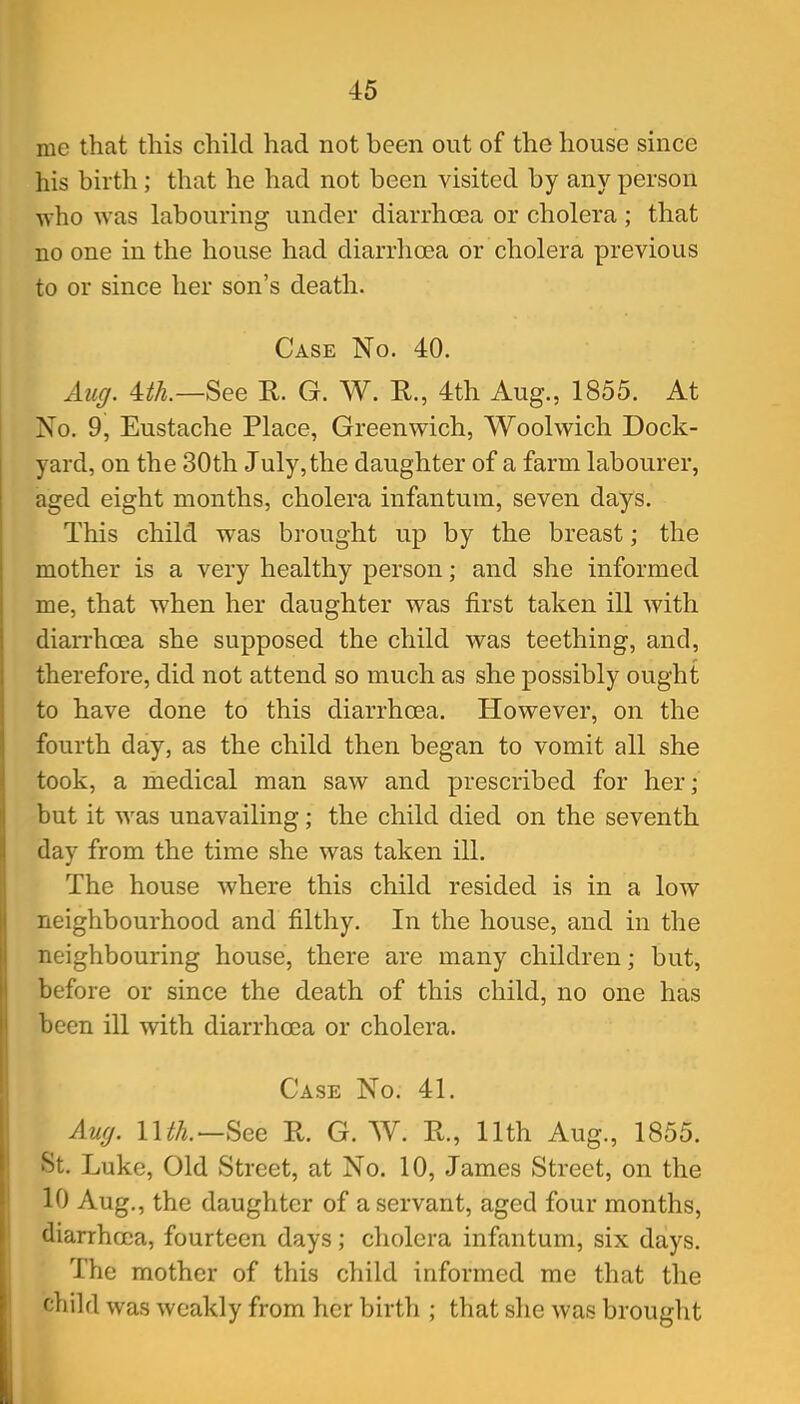 me that this child had not been out of the house since his birth; that he had not been visited by any person who was labouring under diarrhoea or cholera ; that no one in the house had diarrhoea or cholera previous to or since her son's death. Case No. 40. Aiiff. m.—See R. G. W. E., 4th Aug., 1855. At No. 9, Eustache Place, Greenwich, Woolwich Dock- yard, on the 30th July, the daughter of a farm labourer, aged eight months, cholera infantum, seven days. This child was brought up by the breast; the mother is a very healthy person; and she informed me, that when her daughter was first taken ill Avith diarrhoea she supposed the child was teething, and, therefore, did not attend so much as she possibly ought to have done to this diarrhoea. However, on the fourth day, as the child then began to vomit all she took, a medical man saw and prescribed for her; but it was unavailing; the child died on the seventh day from the time she was taken ill. The house where this child resided is in a low neighbourhood and filthy. In the house, and in the neighbouring house, there are many children; but, before or since the death of this child, no one has been ill with diarrhoea or cholera. Case No. 41. Anc/. Uth.See R. G. W. R., 11th Aug., 1855. St. Luke, Old Street, at No. 10, James Street, on the 10 Aug., the daughter of a servant, aged four months, diarrhoea, fourteen days; cholera infantum, six days. The mother of this child informed me that the child was weakly from her birth ; that she was brought