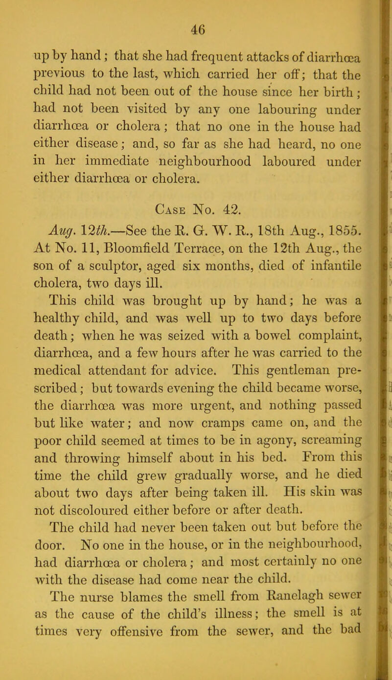 up by hand; that she had frequent attacks of diarrhoea previous to the last, which carried her off; that the child had not been out of the house since her birth; had not been visited by any one labouring under diarrhoea or cholera; that no one in the house had either disease; and, so far as she had heard, no one in her immediate neighbourhood laboured under either diarrhoea or cholera. Case No. 42. Au(/. 12th.—See the R. G. W. R., 18th Aug., 1855. At No. 11, Bloomfield Terrace, on the 12th Aug., the son of a sculptor, aged six months, died of infantile cholera, tv^^o days ill. This child vras brought up by hand; he was a healthy child, and was well up to two days before death; when he was seized with a bowel complaint, diarrhoea, and a few hours after he was carried to the medical attendant for advice. This gentleman pre- scribed ; but towards evening the child became worse, the diarrhoea was more urgent, and nothing passed but like water; and now cramps came on, and the poor child seemed at times to be in agony, screaming and throwing himself about in his bed. From this time the child grew gradually worse, and he died about two days after being taken ill. His skin was not discoloured either before or after death. The child had never been taken out but before the door. No one in the house, or in the neighbourhood, had diarrhoea or cholera; and most certainly no one with the disease had come near the child. The nurse blames the smell from Ranelagh sewer as the cause of the child's illness; the smell is at times very offensive from the sewer, and the bad