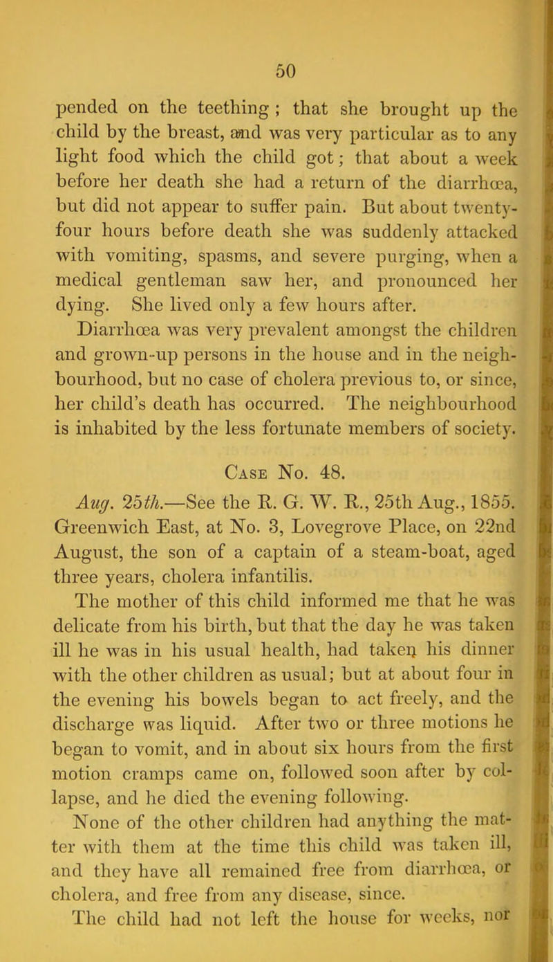 60 pended on the teething ; that she brought up the child by the breast, £md was very particular as to any light food which the child got; that about a week before her death she had a return of the diarrhoea, but did not appear to suffer pain. But about twenty- four hours before death she was suddenly attacked with vomiting, spasms, and severe purging, when a medical gentleman saw her, and pronounced her dying. She lived only a few hours after. Diarrhoea was very prevalent amongst the children and grown-up persons in the house and in the neigh- bourhood, but no case of cholera previous to, or since, her child's death has occurred. The neighbourhood is inhabited by the less fortunate members of society. Case No. 48. Aug. 25th.—See the R. G. W. R., 25th Aug., 1855. Greenwich East, at No. 3, Lovegrove Place, on 22nd August, the son of a captain of a steam-boat, aged three years, cholera infantilis. The mother of this child informed me that he was delicate from his birth, but that the day he was taken ill he was in his usual health, had takeij his dinner with the other children as usual; but at about four in the evening his bowels began to act freely, and the discharge was liquid. After two or three motions he began to vomit, and in about six hours from the first motion cramps came on, followed soon after by col- lapse, and he died the evening following. None of the other children had anything the mat- ter with them at the time this child was taken ill, and they have all remained free from diarrhoea, or cholera, and free from any disease, since. The child had not left the house for weeks, no^