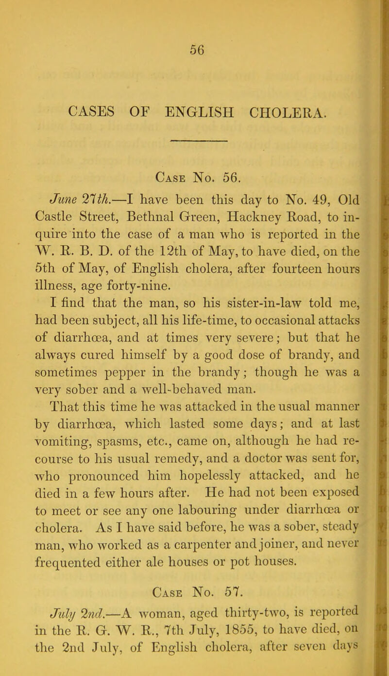 CASES OF ENGLISH CHOLERA. Case No. 56. June 2^th.—I have been this day to No. 49, Old Castle Street, Bethnal Green, Hackney Road, to in- quire into the case of a man who is reported in the W. R. B. D. of the 12th of May, to have died, on the 5th of May, of English cholera, after fourteen hours illness, age forty-nine. I find that the man, so his sister-in-law told me, had been subject, all his life-time, to occasional attacks of diarrhoea, and at times very severe; but that he always cured himself by a good dose of brandy, and sometimes pepper in the brandy; though he was a very sober and a well-behaved man. That this time he was attacked in the usual manner by diarrhoea, which lasted some days; and at last vomiting, spasms, etc., came on, although he had re- course to his usual remedy, and a doctor was sent for, who pronounced him hopelessly attacked, and he died in a few hours after. He had not been exposed to meet or see any one labouring under diarrhoea or cholera. As I have said before, he was a sober, steady man, who worked as a carpenter and joiner, and never frequented either ale houses or pot houses. Case No. 57. Mj 2nd.—A woman, aged thirty-two, is reported in the R. G. W. R., 7th July, 1855, to have died, on the 2nd July, of English cholera, after seven days