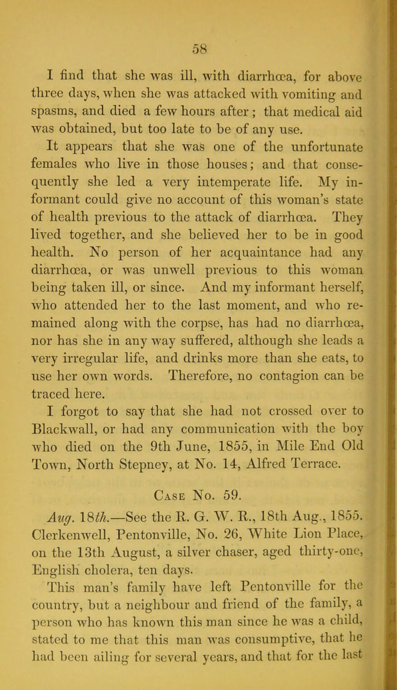 I find that she was ill, with diarrhoea, for above three days, Avhen she was attacked with vomiting and spasms, and died a few hours after ; that medical aid was obtained, but too late to be of any use. It appears that she was one of the unfortunate females who live in those houses; and that conse- quently she led a very intemperate life. My in- formant could give no account of this woman's state of health previous to the attack of diarrhoea. They lived together, and she believed her to be in good health. No person of her acquaintance had any diarrhoea, or was unwell previous to this woman being taken ill, or since. And my informant herself, who attended her to the last moment, and who re- mained along with the corpse, has had no diarrhoea, nor has she in any way suffered, although she leads a very irregular life, and drinks more than she eats, to use her own words. Therefore, no contagion can be traced here. I forgot to say that she had not crossed over to Blackwall, or had any communication with the boy who died on the 9th June, 1855, in Mile End Old Town, North Stepney, at No. 14, Alfred Terrace. Case No. 59. Auff. 18^/^.—See the R. G. W. R., 18th Aug., 1855. Clerkenwell, Pentonville, No. 26, White Lion Place, on the 13th August, a silver chaser, aged thirty-one, English cholera, ten days. This man's family have left Pentonville for the country, but a neighbour and friend of the family, a person who has known this man since he was a child, stated to me that this man was consumptive, that he had been ailing for several years, and that for the last