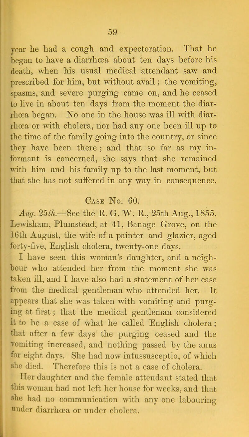 year he had a cough and expectoration. That he began to have a diarrhoea about ten days before his death, when his usual medical attendant saw and prescribed for him, but without avail; the vomiting, spasms, and severe purging came on, and he ceased to live in about ten days from the moment the diar- rhoea began. No one in the house was ill with diar- rhoea or with cholera, nor had any one been ill up to the time of the family going into the country, or since they have been there ; and that so far as my in- formant is concerned, she says that she remained with him and his family up to the last moment, but that she has not suffered in any way in consequence. Case No. 60. Aug. 2bth.—See the E. G. W. R., 25th Aug., 1855. Lewisham, Plumstead, at 41, Banage Grove, on the 16th August, the Avife of a painter and glazier, aged forty-five, English cholera, twenty-one days. I have seen this woman's daughter, and a neigh- bour who attended her from the moment she was taken ill, and I have also had a statement of her case from the medical gentleman who attended her. It appears that she was taken with vomiting and purg- ing at first; that the medical gentleman considered it to be a case of what he called English cholera ; that after a few days the purging ceased and the vomiting increased, and nothing passed by the anus for eight days. She had now intussusceptio, of which she died. Therefore this is not a case of cholera. Her daughter and the female attendant stated that this woman had not left her house for weeks, and that she had no communication with any one labouring tinder diarrhoea or under cholera.