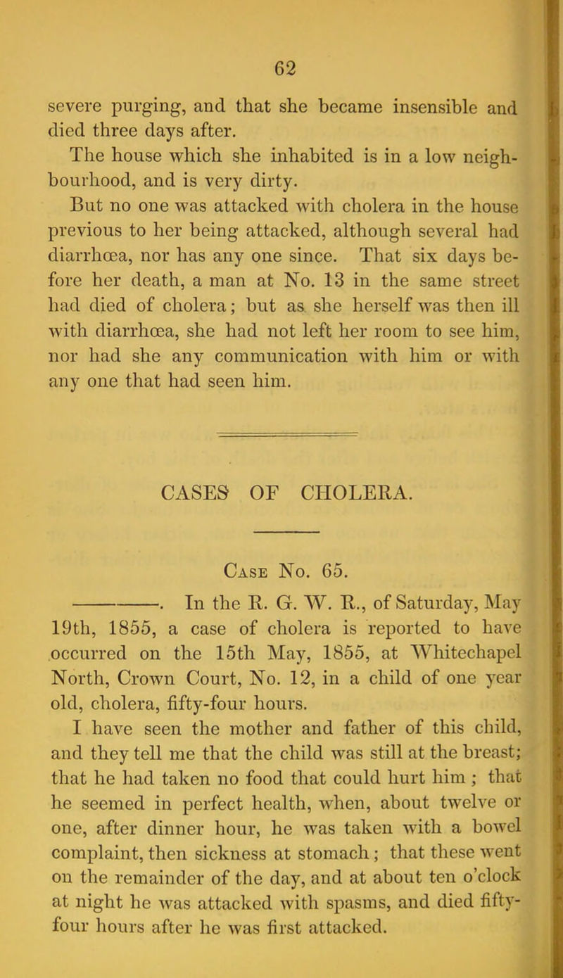 severe purging, and that she became insensible and died three days after. The house which she inhabited is in a low neigh- bourhood, and is very dirty. But no one was attacked with cholera in the house previous to her being attacked, although several had diarrhoea, nor has any one since. That six days be- fore her death, a man at No. 13 in the same street had died of cholera; but as she herself was then ill with diarrhoea, she had not left her room to see him, nor had she any communication with him or with any one that had seen him. CASES OF CHOLERA. Case No. 65. . In the R. G. W. R., of Saturday, May 19th, 1855, a case of cholera is reported to have occurred on the 15th May, 1855, at Whitechapel North, Crown Court, No. 12, in a child of one year old, cholera, fifty-four hours. I have seen the mother and father of this child, and they tell me that the child was still at the breast; that he had taken no food that could hurt him; that he seemed in perfect health, when, about twelve or one, after dinner hour, he was taken with a bowel complaint, then sickness at stomach; that these went on the remainder of the day, and at about ten o'clock at night he was attacked with spasms, and died fifty- four hours after he was first attacked.