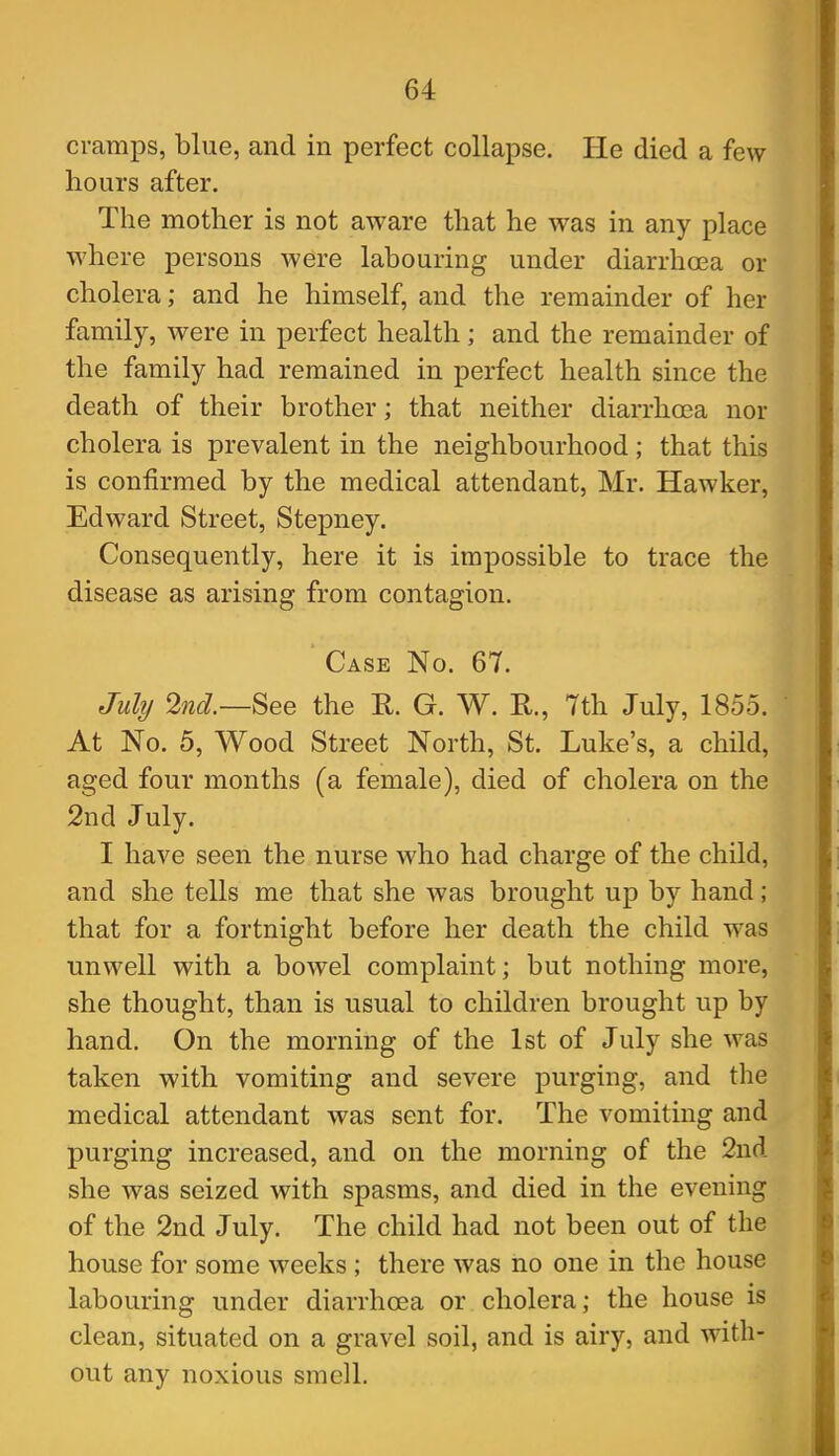 cramps, blue, and in perfect collapse. He died a few hours after. The mother is not aware that he was in any place where persons were labouring under diarrhoea or cholera; and he himself, and the remainder of her family, were in perfect health; and the remainder of the family had remained in perfect health since the death of their brother; that neither diarrhoea nor cholera is prevalent in the neighbourhood; that this is confirmed by the medical attendant, Mr. Hawker, Edward Street, Stepney. Consequently, here it is impossible to trace the disease as arising from contagion. Case No. 67. July 2nd.—See the E. G. W. R., 7th July, 1855. At No. 5, Wood Street North, St. Luke's, a child, aged four months (a female), died of cholera on the 2nd July. I have seen the nurse who had charge of the child, and she tells me that she was brought up by hand; that for a fortnight before her death the child was unwell with a bowel complaint; but nothing more, she thought, than is usual to children brought up by hand. On the morning of the 1st of July she was taken with vomiting and severe purging, and the medical attendant was sent for. The vomiting and purging increased, and on the morning of the 2nd she was seized with spasms, and died in the evening of the 2nd July. The child had not been out of the house for some weeks ; there was no one in the house labouring under diarrhoea or cholera; the house is clean, situated on a gravel soil, and is airy, and with- out any noxious smell.