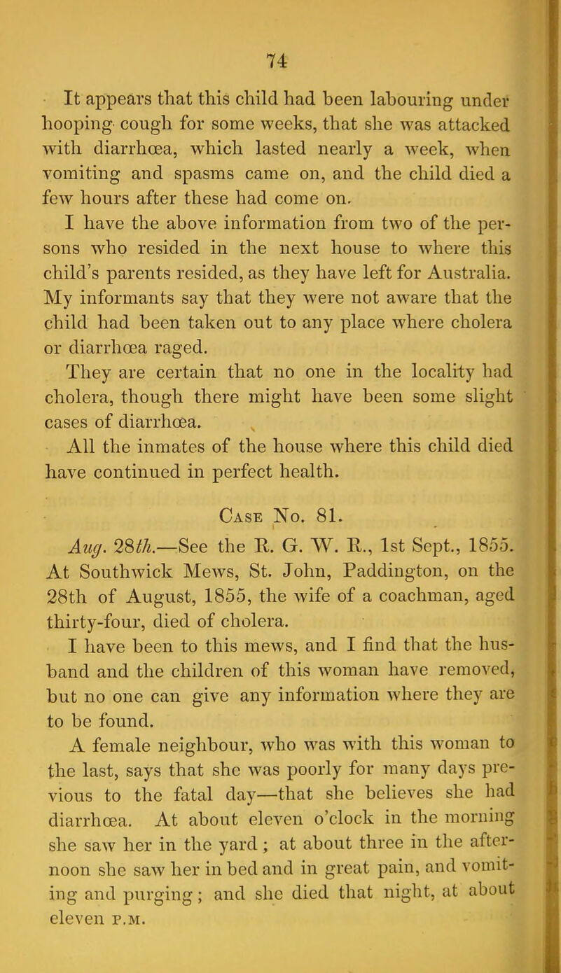 It appears that this child had been labouring under hooping- cough for some weeks, that she was attacked with diarrhoea, which lasted nearly a week, when vomiting and spasms came on, and the child died a few hours after these had come on. I have the above information from two of the per- sons who resided in the next house to where this child's parents resided, as they have left for Australia. My informants say that they were not aware that the child had been taken out to any place where cholera or diarrhoea raged. They are certain that no one in the locality had cholera, though there might have been some slight cases of diarrhoea. All the inmates of the house where this child died have continued in perfect health. Case No. 81. Auff. 28th.—See the R. G. W. R., 1st Sept., 1855. At Southwick Mews, St. John, Paddington, on the 28th of August, 1855, the wife of a coachman, aged thirty-four, died of cholera. I have been to this mews, and I find that the hus- band and the children of this woman have removed, but no one can give any information where they are to be found. A female neighbour, Avho was with this woman to the last, says that she was poorly for many days pre- vious to the fatal day—that she believes she had diarrhoea. At about eleven o'clock in the morning she saw her in the yard; at about three in the after- noon she saw her in bed and in great pain, and vomit- ing and purging; and she died that night, at about eleven p.m.